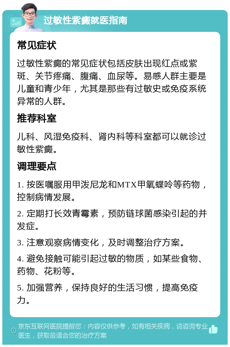 过敏性紫癜就医指南 常见症状 过敏性紫癜的常见症状包括皮肤出现红点或紫斑、关节疼痛、腹痛、血尿等。易感人群主要是儿童和青少年，尤其是那些有过敏史或免疫系统异常的人群。 推荐科室 儿科、风湿免疫科、肾内科等科室都可以就诊过敏性紫癜。 调理要点 1. 按医嘱服用甲泼尼龙和MTX甲氧蝶呤等药物，控制病情发展。 2. 定期打长效青霉素，预防链球菌感染引起的并发症。 3. 注意观察病情变化，及时调整治疗方案。 4. 避免接触可能引起过敏的物质，如某些食物、药物、花粉等。 5. 加强营养，保持良好的生活习惯，提高免疫力。