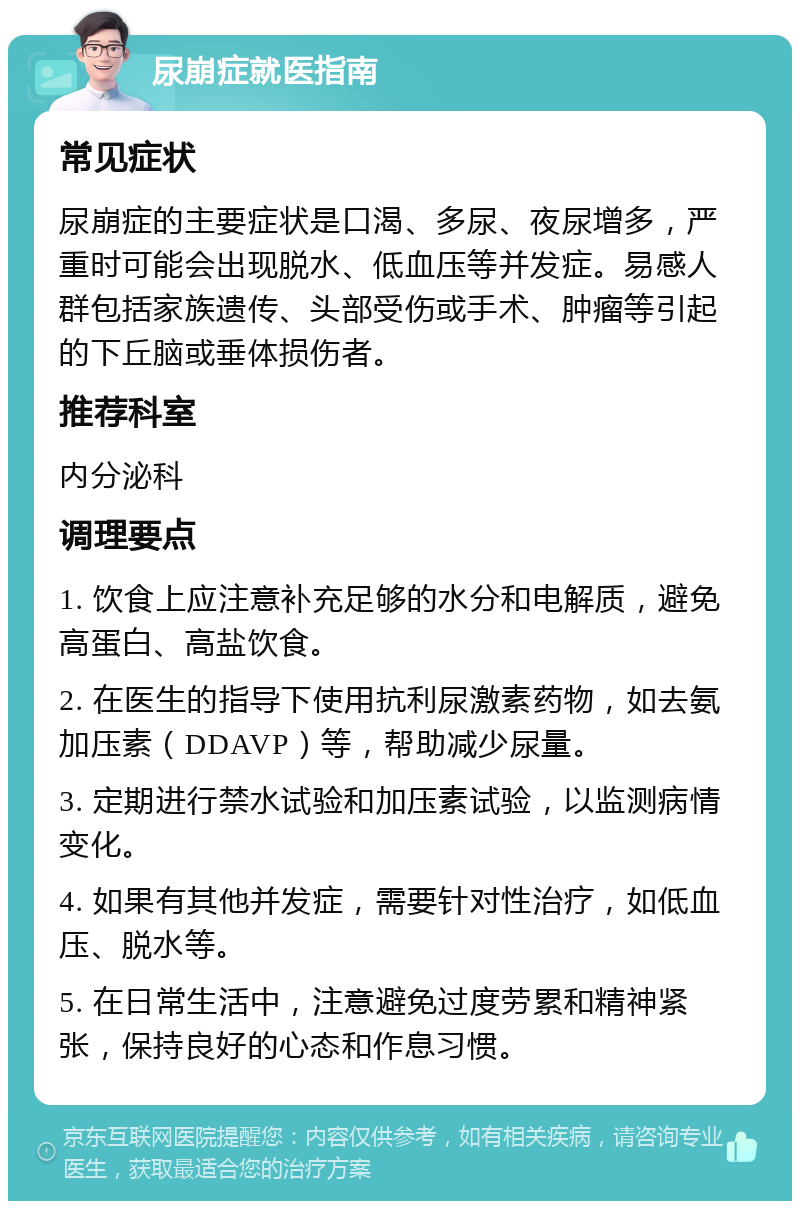 尿崩症就医指南 常见症状 尿崩症的主要症状是口渴、多尿、夜尿增多，严重时可能会出现脱水、低血压等并发症。易感人群包括家族遗传、头部受伤或手术、肿瘤等引起的下丘脑或垂体损伤者。 推荐科室 内分泌科 调理要点 1. 饮食上应注意补充足够的水分和电解质，避免高蛋白、高盐饮食。 2. 在医生的指导下使用抗利尿激素药物，如去氨加压素（DDAVP）等，帮助减少尿量。 3. 定期进行禁水试验和加压素试验，以监测病情变化。 4. 如果有其他并发症，需要针对性治疗，如低血压、脱水等。 5. 在日常生活中，注意避免过度劳累和精神紧张，保持良好的心态和作息习惯。