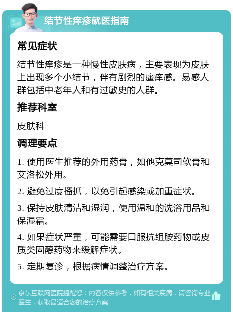 结节性痒疹就医指南 常见症状 结节性痒疹是一种慢性皮肤病，主要表现为皮肤上出现多个小结节，伴有剧烈的瘙痒感。易感人群包括中老年人和有过敏史的人群。 推荐科室 皮肤科 调理要点 1. 使用医生推荐的外用药膏，如他克莫司软膏和艾洛松外用。 2. 避免过度搔抓，以免引起感染或加重症状。 3. 保持皮肤清洁和湿润，使用温和的洗浴用品和保湿霜。 4. 如果症状严重，可能需要口服抗组胺药物或皮质类固醇药物来缓解症状。 5. 定期复诊，根据病情调整治疗方案。