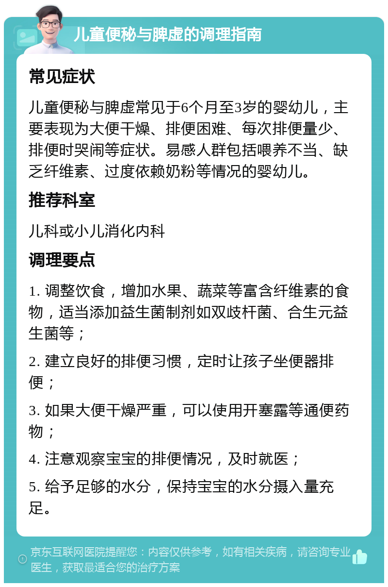 儿童便秘与脾虚的调理指南 常见症状 儿童便秘与脾虚常见于6个月至3岁的婴幼儿，主要表现为大便干燥、排便困难、每次排便量少、排便时哭闹等症状。易感人群包括喂养不当、缺乏纤维素、过度依赖奶粉等情况的婴幼儿。 推荐科室 儿科或小儿消化内科 调理要点 1. 调整饮食，增加水果、蔬菜等富含纤维素的食物，适当添加益生菌制剂如双歧杆菌、合生元益生菌等； 2. 建立良好的排便习惯，定时让孩子坐便器排便； 3. 如果大便干燥严重，可以使用开塞露等通便药物； 4. 注意观察宝宝的排便情况，及时就医； 5. 给予足够的水分，保持宝宝的水分摄入量充足。