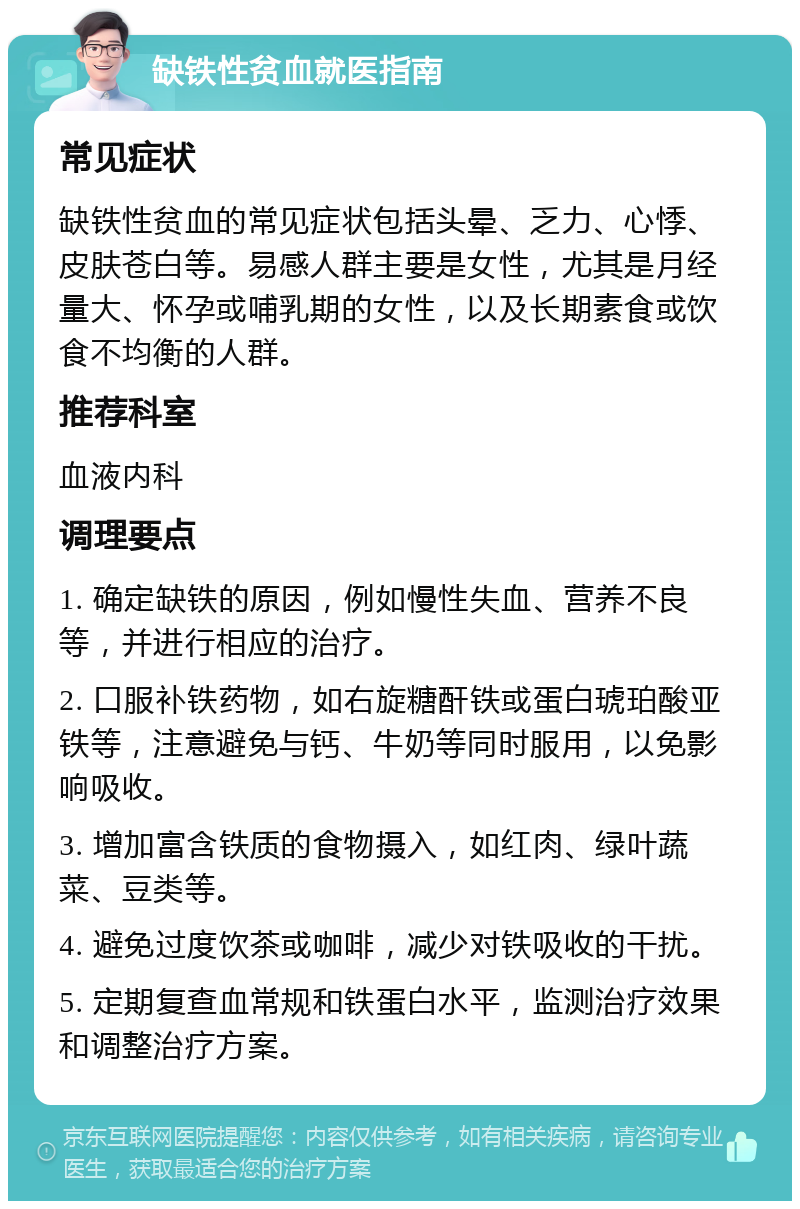 缺铁性贫血就医指南 常见症状 缺铁性贫血的常见症状包括头晕、乏力、心悸、皮肤苍白等。易感人群主要是女性，尤其是月经量大、怀孕或哺乳期的女性，以及长期素食或饮食不均衡的人群。 推荐科室 血液内科 调理要点 1. 确定缺铁的原因，例如慢性失血、营养不良等，并进行相应的治疗。 2. 口服补铁药物，如右旋糖酐铁或蛋白琥珀酸亚铁等，注意避免与钙、牛奶等同时服用，以免影响吸收。 3. 增加富含铁质的食物摄入，如红肉、绿叶蔬菜、豆类等。 4. 避免过度饮茶或咖啡，减少对铁吸收的干扰。 5. 定期复查血常规和铁蛋白水平，监测治疗效果和调整治疗方案。