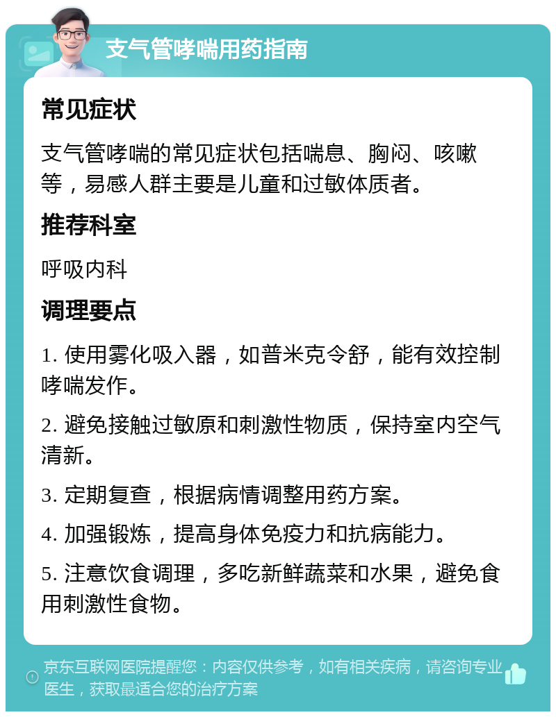 支气管哮喘用药指南 常见症状 支气管哮喘的常见症状包括喘息、胸闷、咳嗽等，易感人群主要是儿童和过敏体质者。 推荐科室 呼吸内科 调理要点 1. 使用雾化吸入器，如普米克令舒，能有效控制哮喘发作。 2. 避免接触过敏原和刺激性物质，保持室内空气清新。 3. 定期复查，根据病情调整用药方案。 4. 加强锻炼，提高身体免疫力和抗病能力。 5. 注意饮食调理，多吃新鲜蔬菜和水果，避免食用刺激性食物。