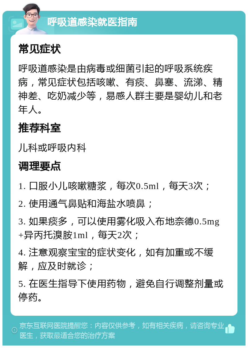 呼吸道感染就医指南 常见症状 呼吸道感染是由病毒或细菌引起的呼吸系统疾病，常见症状包括咳嗽、有痰、鼻塞、流涕、精神差、吃奶减少等，易感人群主要是婴幼儿和老年人。 推荐科室 儿科或呼吸内科 调理要点 1. 口服小儿咳嗽糖浆，每次0.5ml，每天3次； 2. 使用通气鼻贴和海盐水喷鼻； 3. 如果痰多，可以使用雾化吸入布地奈德0.5mg+异丙托溴胺1ml，每天2次； 4. 注意观察宝宝的症状变化，如有加重或不缓解，应及时就诊； 5. 在医生指导下使用药物，避免自行调整剂量或停药。