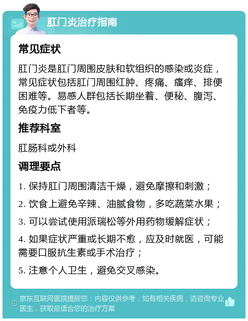 肛门炎治疗指南 常见症状 肛门炎是肛门周围皮肤和软组织的感染或炎症，常见症状包括肛门周围红肿、疼痛、瘙痒、排便困难等。易感人群包括长期坐着、便秘、腹泻、免疫力低下者等。 推荐科室 肛肠科或外科 调理要点 1. 保持肛门周围清洁干燥，避免摩擦和刺激； 2. 饮食上避免辛辣、油腻食物，多吃蔬菜水果； 3. 可以尝试使用派瑞松等外用药物缓解症状； 4. 如果症状严重或长期不愈，应及时就医，可能需要口服抗生素或手术治疗； 5. 注意个人卫生，避免交叉感染。