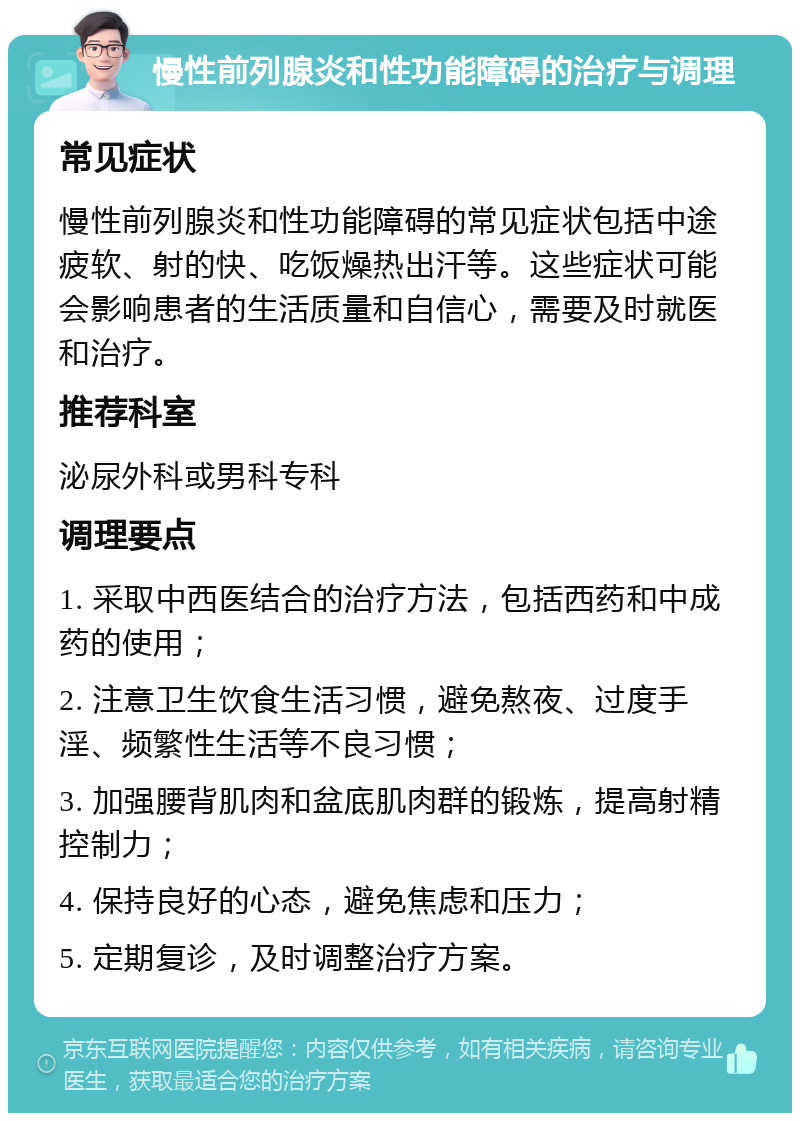 慢性前列腺炎和性功能障碍的治疗与调理 常见症状 慢性前列腺炎和性功能障碍的常见症状包括中途疲软、射的快、吃饭燥热出汗等。这些症状可能会影响患者的生活质量和自信心，需要及时就医和治疗。 推荐科室 泌尿外科或男科专科 调理要点 1. 采取中西医结合的治疗方法，包括西药和中成药的使用； 2. 注意卫生饮食生活习惯，避免熬夜、过度手淫、频繁性生活等不良习惯； 3. 加强腰背肌肉和盆底肌肉群的锻炼，提高射精控制力； 4. 保持良好的心态，避免焦虑和压力； 5. 定期复诊，及时调整治疗方案。