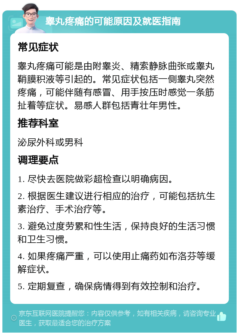 睾丸疼痛的可能原因及就医指南 常见症状 睾丸疼痛可能是由附睾炎、精索静脉曲张或睾丸鞘膜积液等引起的。常见症状包括一侧睾丸突然疼痛，可能伴随有感冒、用手按压时感觉一条筋扯着等症状。易感人群包括青壮年男性。 推荐科室 泌尿外科或男科 调理要点 1. 尽快去医院做彩超检查以明确病因。 2. 根据医生建议进行相应的治疗，可能包括抗生素治疗、手术治疗等。 3. 避免过度劳累和性生活，保持良好的生活习惯和卫生习惯。 4. 如果疼痛严重，可以使用止痛药如布洛芬等缓解症状。 5. 定期复查，确保病情得到有效控制和治疗。