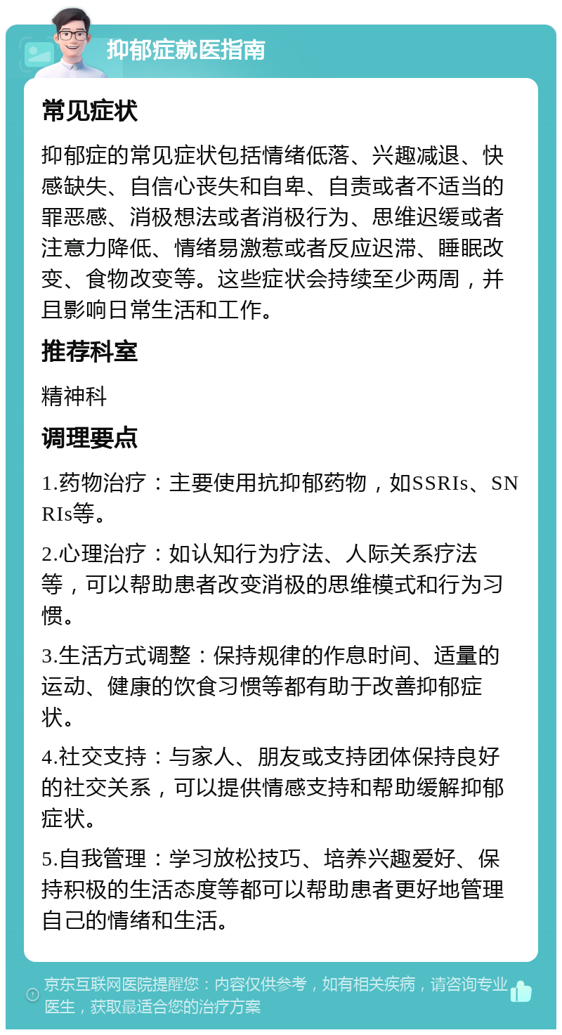 抑郁症就医指南 常见症状 抑郁症的常见症状包括情绪低落、兴趣减退、快感缺失、自信心丧失和自卑、自责或者不适当的罪恶感、消极想法或者消极行为、思维迟缓或者注意力降低、情绪易激惹或者反应迟滞、睡眠改变、食物改变等。这些症状会持续至少两周，并且影响日常生活和工作。 推荐科室 精神科 调理要点 1.药物治疗：主要使用抗抑郁药物，如SSRIs、SNRIs等。 2.心理治疗：如认知行为疗法、人际关系疗法等，可以帮助患者改变消极的思维模式和行为习惯。 3.生活方式调整：保持规律的作息时间、适量的运动、健康的饮食习惯等都有助于改善抑郁症状。 4.社交支持：与家人、朋友或支持团体保持良好的社交关系，可以提供情感支持和帮助缓解抑郁症状。 5.自我管理：学习放松技巧、培养兴趣爱好、保持积极的生活态度等都可以帮助患者更好地管理自己的情绪和生活。