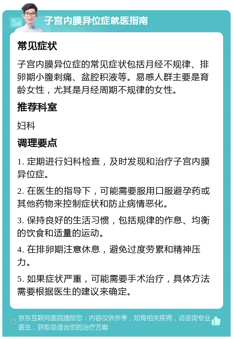 子宫内膜异位症就医指南 常见症状 子宫内膜异位症的常见症状包括月经不规律、排卵期小腹刺痛、盆腔积液等。易感人群主要是育龄女性，尤其是月经周期不规律的女性。 推荐科室 妇科 调理要点 1. 定期进行妇科检查，及时发现和治疗子宫内膜异位症。 2. 在医生的指导下，可能需要服用口服避孕药或其他药物来控制症状和防止病情恶化。 3. 保持良好的生活习惯，包括规律的作息、均衡的饮食和适量的运动。 4. 在排卵期注意休息，避免过度劳累和精神压力。 5. 如果症状严重，可能需要手术治疗，具体方法需要根据医生的建议来确定。