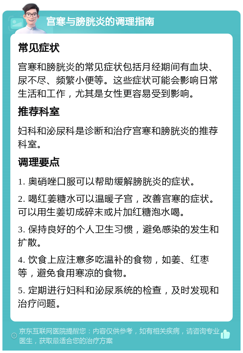 宫寒与膀胱炎的调理指南 常见症状 宫寒和膀胱炎的常见症状包括月经期间有血块、尿不尽、频繁小便等。这些症状可能会影响日常生活和工作，尤其是女性更容易受到影响。 推荐科室 妇科和泌尿科是诊断和治疗宫寒和膀胱炎的推荐科室。 调理要点 1. 奥硝唑口服可以帮助缓解膀胱炎的症状。 2. 喝红姜糖水可以温暖子宫，改善宫寒的症状。可以用生姜切成碎末或片加红糖泡水喝。 3. 保持良好的个人卫生习惯，避免感染的发生和扩散。 4. 饮食上应注意多吃温补的食物，如姜、红枣等，避免食用寒凉的食物。 5. 定期进行妇科和泌尿系统的检查，及时发现和治疗问题。