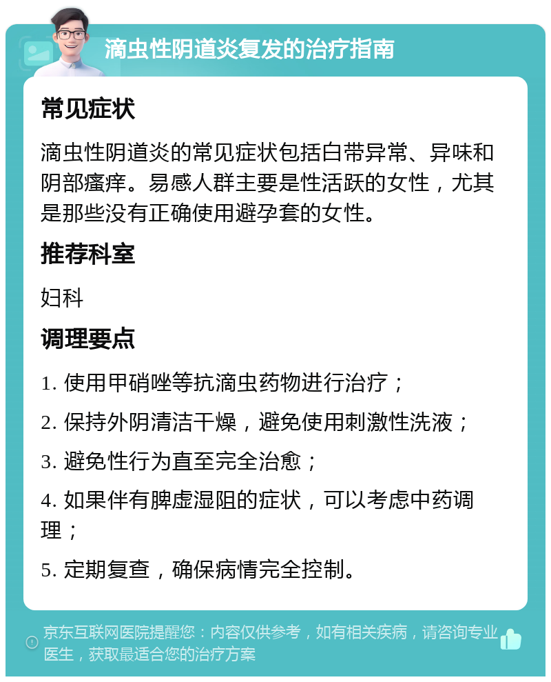 滴虫性阴道炎复发的治疗指南 常见症状 滴虫性阴道炎的常见症状包括白带异常、异味和阴部瘙痒。易感人群主要是性活跃的女性，尤其是那些没有正确使用避孕套的女性。 推荐科室 妇科 调理要点 1. 使用甲硝唑等抗滴虫药物进行治疗； 2. 保持外阴清洁干燥，避免使用刺激性洗液； 3. 避免性行为直至完全治愈； 4. 如果伴有脾虚湿阻的症状，可以考虑中药调理； 5. 定期复查，确保病情完全控制。