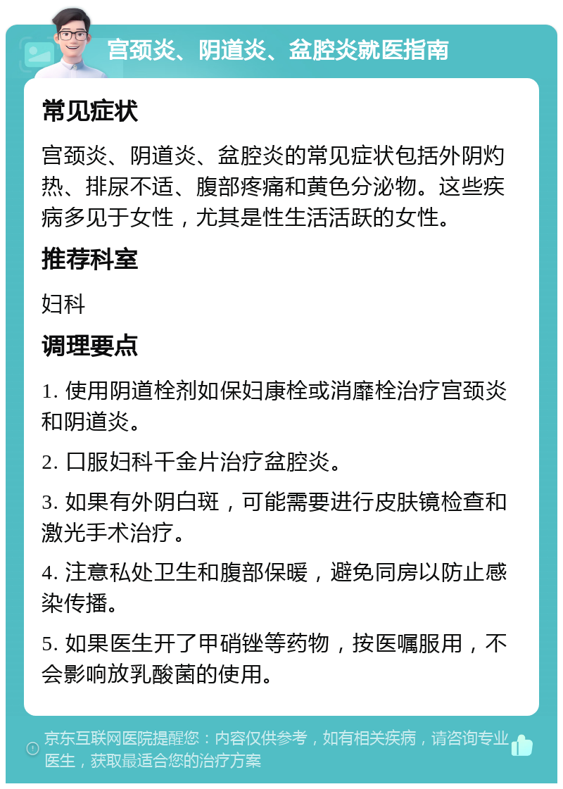 宫颈炎、阴道炎、盆腔炎就医指南 常见症状 宫颈炎、阴道炎、盆腔炎的常见症状包括外阴灼热、排尿不适、腹部疼痛和黄色分泌物。这些疾病多见于女性，尤其是性生活活跃的女性。 推荐科室 妇科 调理要点 1. 使用阴道栓剂如保妇康栓或消靡栓治疗宫颈炎和阴道炎。 2. 口服妇科千金片治疗盆腔炎。 3. 如果有外阴白斑，可能需要进行皮肤镜检查和激光手术治疗。 4. 注意私处卫生和腹部保暖，避免同房以防止感染传播。 5. 如果医生开了甲硝锉等药物，按医嘱服用，不会影响放乳酸菌的使用。