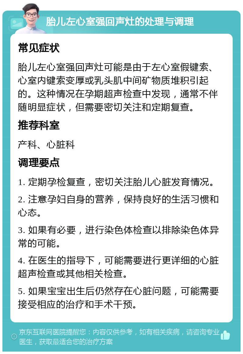 胎儿左心室强回声灶的处理与调理 常见症状 胎儿左心室强回声灶可能是由于左心室假键索、心室内键索变厚或乳头肌中间矿物质堆积引起的。这种情况在孕期超声检查中发现，通常不伴随明显症状，但需要密切关注和定期复查。 推荐科室 产科、心脏科 调理要点 1. 定期孕检复查，密切关注胎儿心脏发育情况。 2. 注意孕妇自身的营养，保持良好的生活习惯和心态。 3. 如果有必要，进行染色体检查以排除染色体异常的可能。 4. 在医生的指导下，可能需要进行更详细的心脏超声检查或其他相关检查。 5. 如果宝宝出生后仍然存在心脏问题，可能需要接受相应的治疗和手术干预。