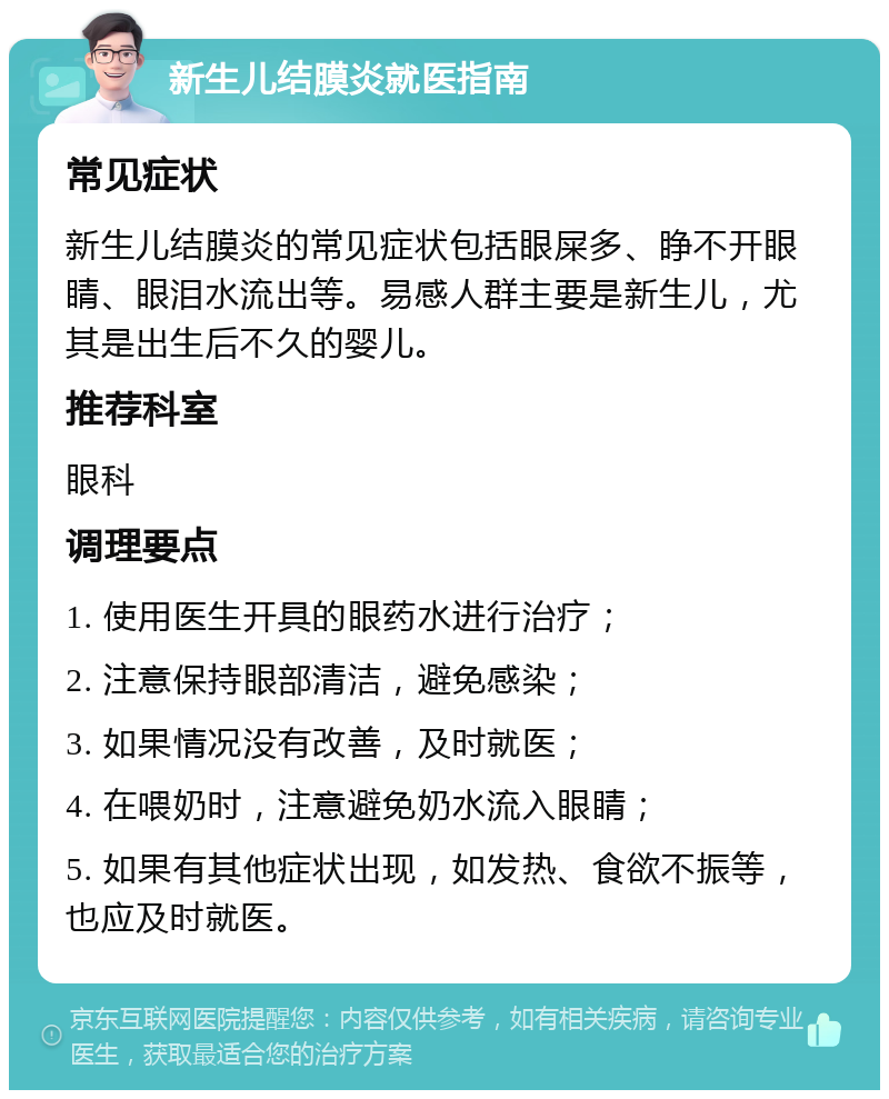 新生儿结膜炎就医指南 常见症状 新生儿结膜炎的常见症状包括眼屎多、睁不开眼睛、眼泪水流出等。易感人群主要是新生儿，尤其是出生后不久的婴儿。 推荐科室 眼科 调理要点 1. 使用医生开具的眼药水进行治疗； 2. 注意保持眼部清洁，避免感染； 3. 如果情况没有改善，及时就医； 4. 在喂奶时，注意避免奶水流入眼睛； 5. 如果有其他症状出现，如发热、食欲不振等，也应及时就医。