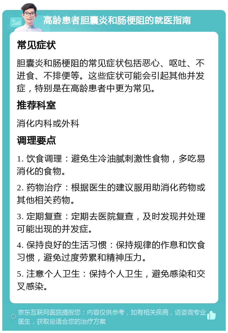 高龄患者胆囊炎和肠梗阻的就医指南 常见症状 胆囊炎和肠梗阻的常见症状包括恶心、呕吐、不进食、不排便等。这些症状可能会引起其他并发症，特别是在高龄患者中更为常见。 推荐科室 消化内科或外科 调理要点 1. 饮食调理：避免生冷油腻刺激性食物，多吃易消化的食物。 2. 药物治疗：根据医生的建议服用助消化药物或其他相关药物。 3. 定期复查：定期去医院复查，及时发现并处理可能出现的并发症。 4. 保持良好的生活习惯：保持规律的作息和饮食习惯，避免过度劳累和精神压力。 5. 注意个人卫生：保持个人卫生，避免感染和交叉感染。