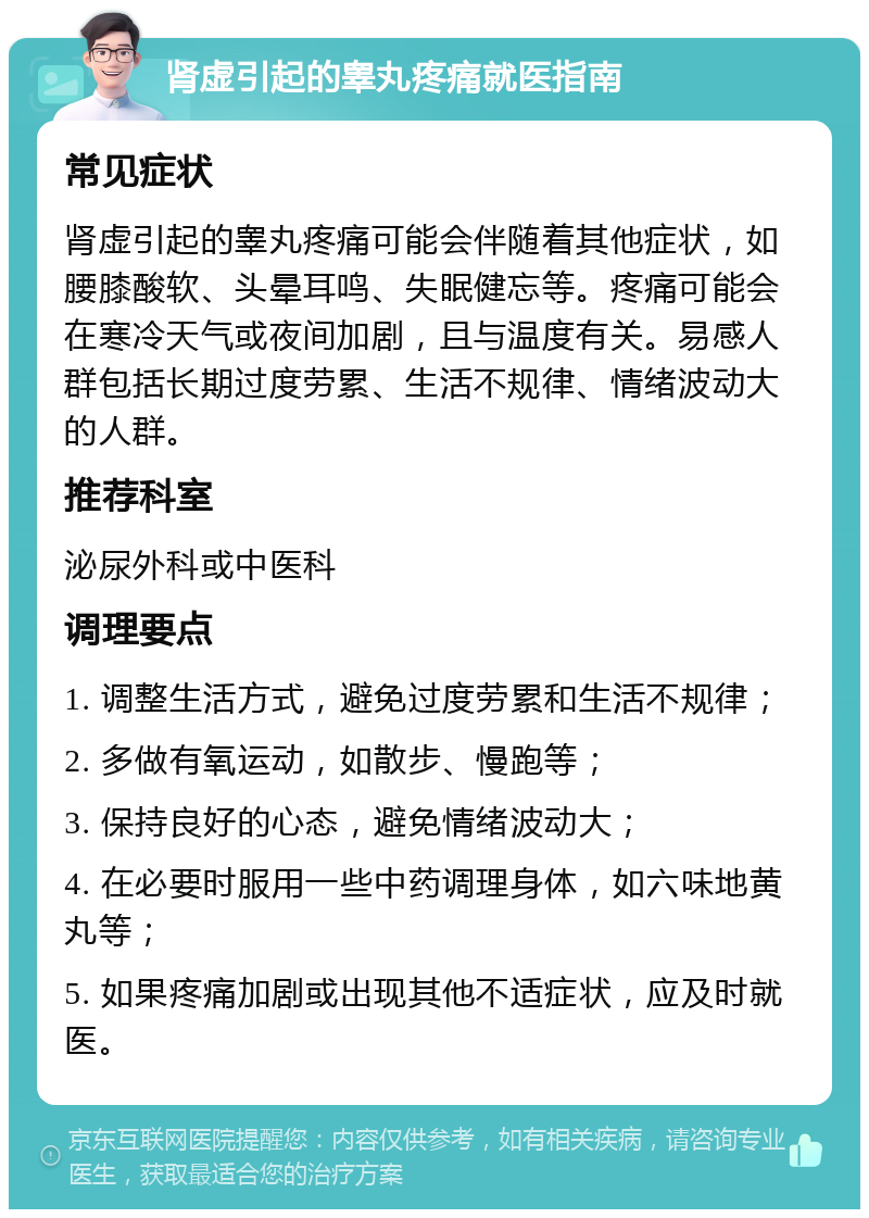 肾虚引起的睾丸疼痛就医指南 常见症状 肾虚引起的睾丸疼痛可能会伴随着其他症状，如腰膝酸软、头晕耳鸣、失眠健忘等。疼痛可能会在寒冷天气或夜间加剧，且与温度有关。易感人群包括长期过度劳累、生活不规律、情绪波动大的人群。 推荐科室 泌尿外科或中医科 调理要点 1. 调整生活方式，避免过度劳累和生活不规律； 2. 多做有氧运动，如散步、慢跑等； 3. 保持良好的心态，避免情绪波动大； 4. 在必要时服用一些中药调理身体，如六味地黄丸等； 5. 如果疼痛加剧或出现其他不适症状，应及时就医。