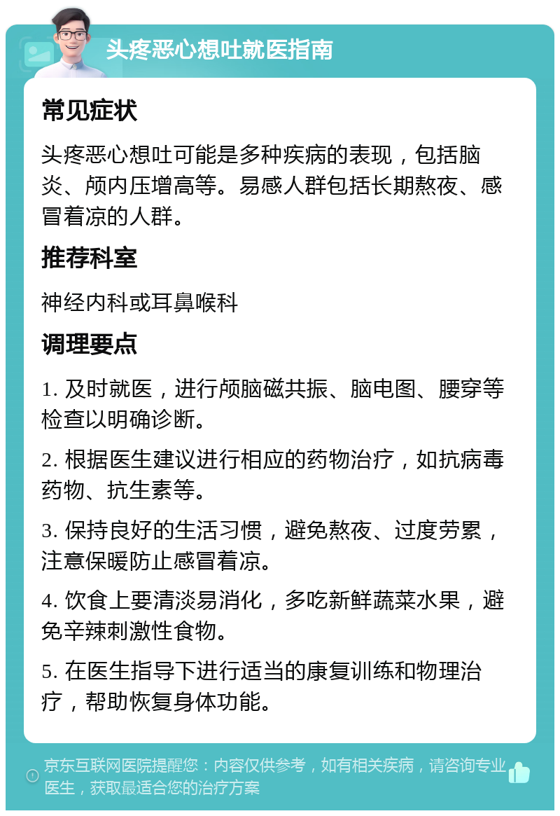 头疼恶心想吐就医指南 常见症状 头疼恶心想吐可能是多种疾病的表现，包括脑炎、颅内压增高等。易感人群包括长期熬夜、感冒着凉的人群。 推荐科室 神经内科或耳鼻喉科 调理要点 1. 及时就医，进行颅脑磁共振、脑电图、腰穿等检查以明确诊断。 2. 根据医生建议进行相应的药物治疗，如抗病毒药物、抗生素等。 3. 保持良好的生活习惯，避免熬夜、过度劳累，注意保暖防止感冒着凉。 4. 饮食上要清淡易消化，多吃新鲜蔬菜水果，避免辛辣刺激性食物。 5. 在医生指导下进行适当的康复训练和物理治疗，帮助恢复身体功能。