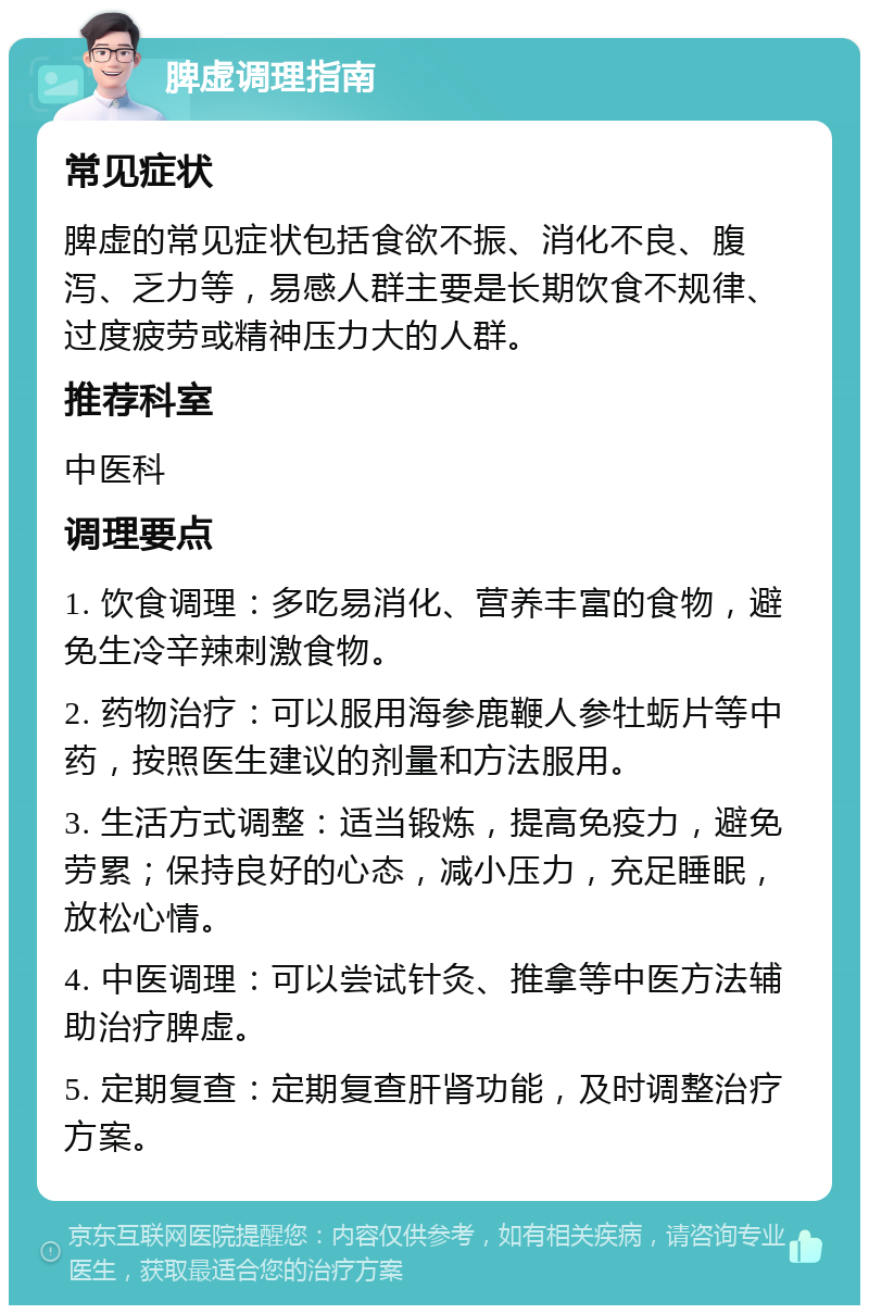 脾虚调理指南 常见症状 脾虚的常见症状包括食欲不振、消化不良、腹泻、乏力等，易感人群主要是长期饮食不规律、过度疲劳或精神压力大的人群。 推荐科室 中医科 调理要点 1. 饮食调理：多吃易消化、营养丰富的食物，避免生冷辛辣刺激食物。 2. 药物治疗：可以服用海参鹿鞭人参牡蛎片等中药，按照医生建议的剂量和方法服用。 3. 生活方式调整：适当锻炼，提高免疫力，避免劳累；保持良好的心态，减小压力，充足睡眠，放松心情。 4. 中医调理：可以尝试针灸、推拿等中医方法辅助治疗脾虚。 5. 定期复查：定期复查肝肾功能，及时调整治疗方案。