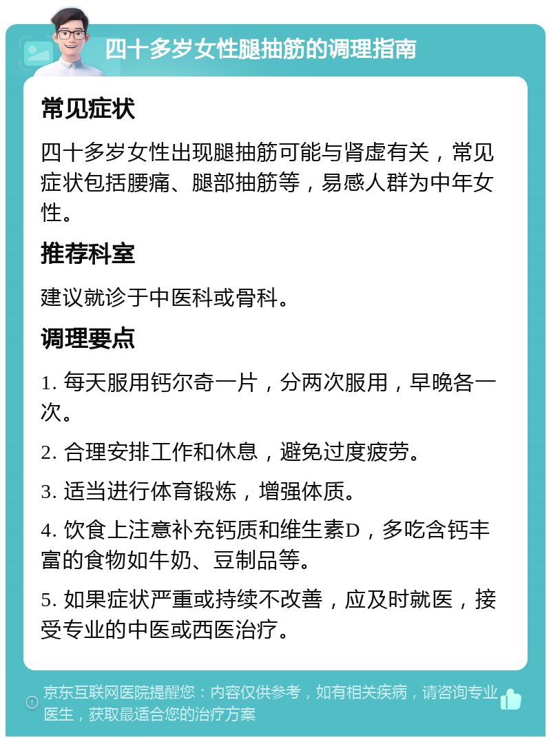 四十多岁女性腿抽筋的调理指南 常见症状 四十多岁女性出现腿抽筋可能与肾虚有关，常见症状包括腰痛、腿部抽筋等，易感人群为中年女性。 推荐科室 建议就诊于中医科或骨科。 调理要点 1. 每天服用钙尔奇一片，分两次服用，早晚各一次。 2. 合理安排工作和休息，避免过度疲劳。 3. 适当进行体育锻炼，增强体质。 4. 饮食上注意补充钙质和维生素D，多吃含钙丰富的食物如牛奶、豆制品等。 5. 如果症状严重或持续不改善，应及时就医，接受专业的中医或西医治疗。