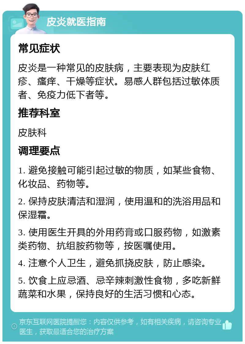 皮炎就医指南 常见症状 皮炎是一种常见的皮肤病，主要表现为皮肤红疹、瘙痒、干燥等症状。易感人群包括过敏体质者、免疫力低下者等。 推荐科室 皮肤科 调理要点 1. 避免接触可能引起过敏的物质，如某些食物、化妆品、药物等。 2. 保持皮肤清洁和湿润，使用温和的洗浴用品和保湿霜。 3. 使用医生开具的外用药膏或口服药物，如激素类药物、抗组胺药物等，按医嘱使用。 4. 注意个人卫生，避免抓挠皮肤，防止感染。 5. 饮食上应忌酒、忌辛辣刺激性食物，多吃新鲜蔬菜和水果，保持良好的生活习惯和心态。