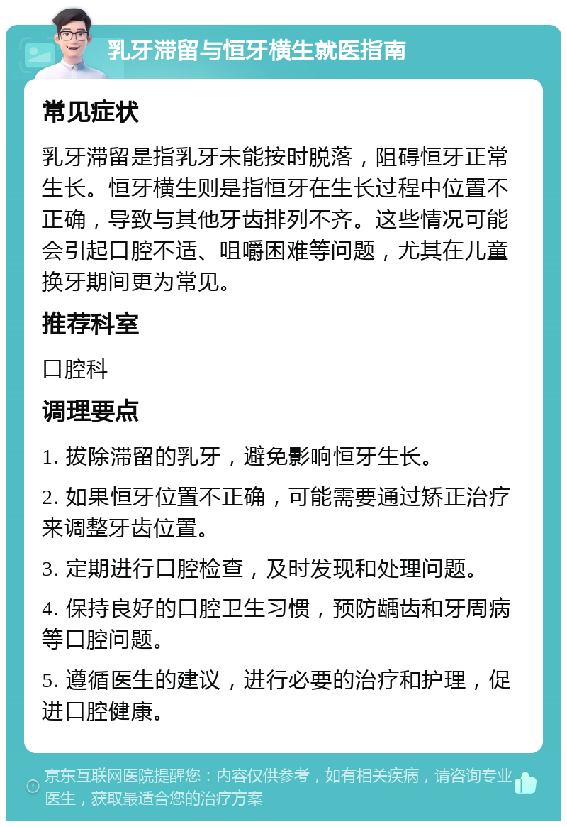 乳牙滞留与恒牙横生就医指南 常见症状 乳牙滞留是指乳牙未能按时脱落，阻碍恒牙正常生长。恒牙横生则是指恒牙在生长过程中位置不正确，导致与其他牙齿排列不齐。这些情况可能会引起口腔不适、咀嚼困难等问题，尤其在儿童换牙期间更为常见。 推荐科室 口腔科 调理要点 1. 拔除滞留的乳牙，避免影响恒牙生长。 2. 如果恒牙位置不正确，可能需要通过矫正治疗来调整牙齿位置。 3. 定期进行口腔检查，及时发现和处理问题。 4. 保持良好的口腔卫生习惯，预防龋齿和牙周病等口腔问题。 5. 遵循医生的建议，进行必要的治疗和护理，促进口腔健康。