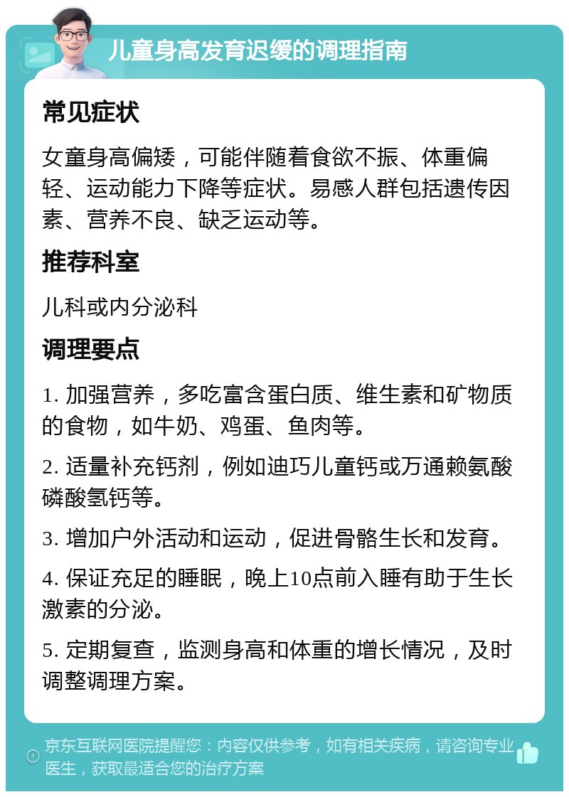 儿童身高发育迟缓的调理指南 常见症状 女童身高偏矮，可能伴随着食欲不振、体重偏轻、运动能力下降等症状。易感人群包括遗传因素、营养不良、缺乏运动等。 推荐科室 儿科或内分泌科 调理要点 1. 加强营养，多吃富含蛋白质、维生素和矿物质的食物，如牛奶、鸡蛋、鱼肉等。 2. 适量补充钙剂，例如迪巧儿童钙或万通赖氨酸磷酸氢钙等。 3. 增加户外活动和运动，促进骨骼生长和发育。 4. 保证充足的睡眠，晚上10点前入睡有助于生长激素的分泌。 5. 定期复查，监测身高和体重的增长情况，及时调整调理方案。