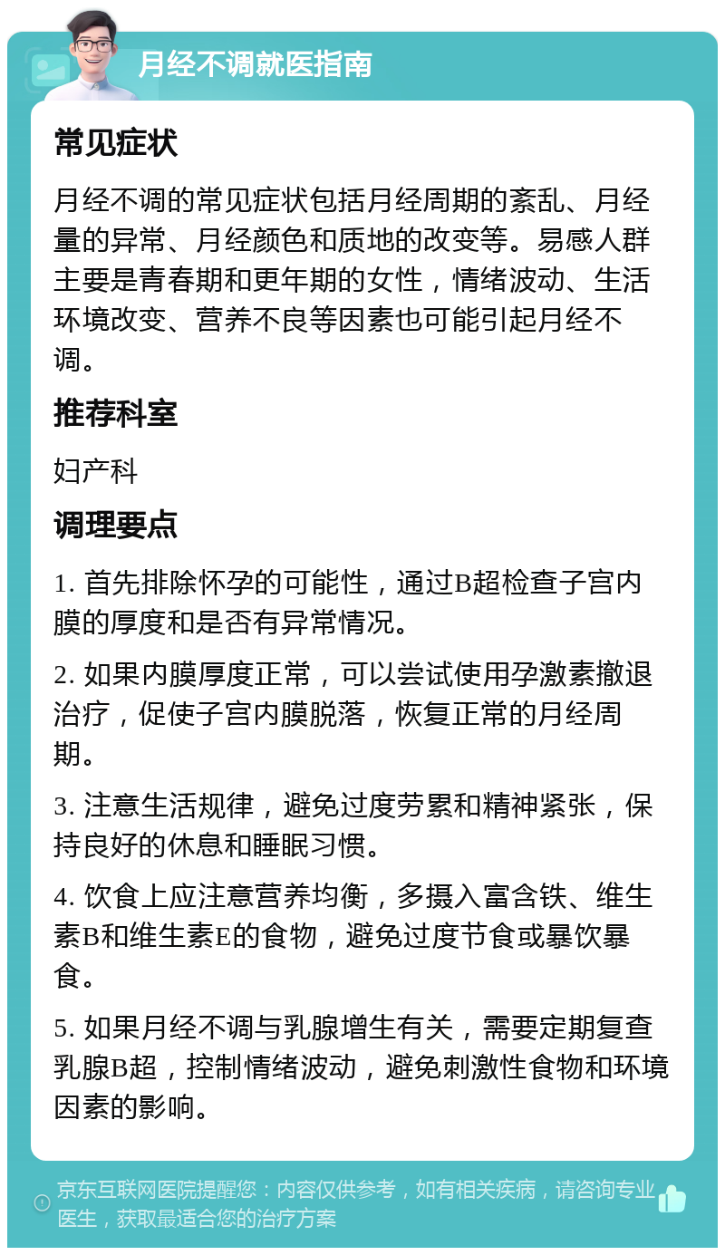 月经不调就医指南 常见症状 月经不调的常见症状包括月经周期的紊乱、月经量的异常、月经颜色和质地的改变等。易感人群主要是青春期和更年期的女性，情绪波动、生活环境改变、营养不良等因素也可能引起月经不调。 推荐科室 妇产科 调理要点 1. 首先排除怀孕的可能性，通过B超检查子宫内膜的厚度和是否有异常情况。 2. 如果内膜厚度正常，可以尝试使用孕激素撤退治疗，促使子宫内膜脱落，恢复正常的月经周期。 3. 注意生活规律，避免过度劳累和精神紧张，保持良好的休息和睡眠习惯。 4. 饮食上应注意营养均衡，多摄入富含铁、维生素B和维生素E的食物，避免过度节食或暴饮暴食。 5. 如果月经不调与乳腺增生有关，需要定期复查乳腺B超，控制情绪波动，避免刺激性食物和环境因素的影响。