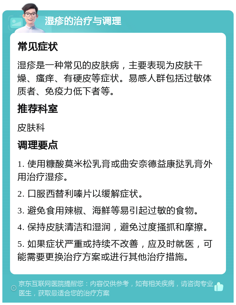 湿疹的治疗与调理 常见症状 湿疹是一种常见的皮肤病，主要表现为皮肤干燥、瘙痒、有硬皮等症状。易感人群包括过敏体质者、免疫力低下者等。 推荐科室 皮肤科 调理要点 1. 使用糠酸莫米松乳膏或曲安奈德益康挞乳膏外用治疗湿疹。 2. 口服西替利嗪片以缓解症状。 3. 避免食用辣椒、海鲜等易引起过敏的食物。 4. 保持皮肤清洁和湿润，避免过度搔抓和摩擦。 5. 如果症状严重或持续不改善，应及时就医，可能需要更换治疗方案或进行其他治疗措施。