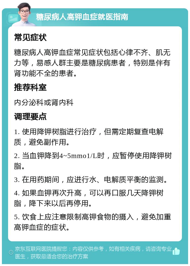 糖尿病人高钾血症就医指南 常见症状 糖尿病人高钾血症常见症状包括心律不齐、肌无力等，易感人群主要是糖尿病患者，特别是伴有肾功能不全的患者。 推荐科室 内分泌科或肾内科 调理要点 1. 使用降钾树脂进行治疗，但需定期复查电解质，避免副作用。 2. 当血钾降到4~5mmo1/L时，应暂停使用降钾树脂。 3. 在用药期间，应进行水、电解质平衡的监测。 4. 如果血钾再次升高，可以再口服几天降钾树脂，降下来以后再停用。 5. 饮食上应注意限制高钾食物的摄入，避免加重高钾血症的症状。