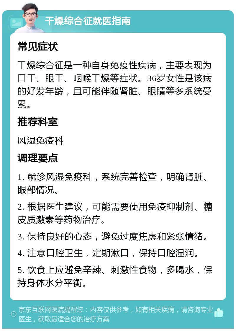 干燥综合征就医指南 常见症状 干燥综合征是一种自身免疫性疾病，主要表现为口干、眼干、咽喉干燥等症状。36岁女性是该病的好发年龄，且可能伴随肾脏、眼睛等多系统受累。 推荐科室 风湿免疫科 调理要点 1. 就诊风湿免疫科，系统完善检查，明确肾脏、眼部情况。 2. 根据医生建议，可能需要使用免疫抑制剂、糖皮质激素等药物治疗。 3. 保持良好的心态，避免过度焦虑和紧张情绪。 4. 注意口腔卫生，定期漱口，保持口腔湿润。 5. 饮食上应避免辛辣、刺激性食物，多喝水，保持身体水分平衡。