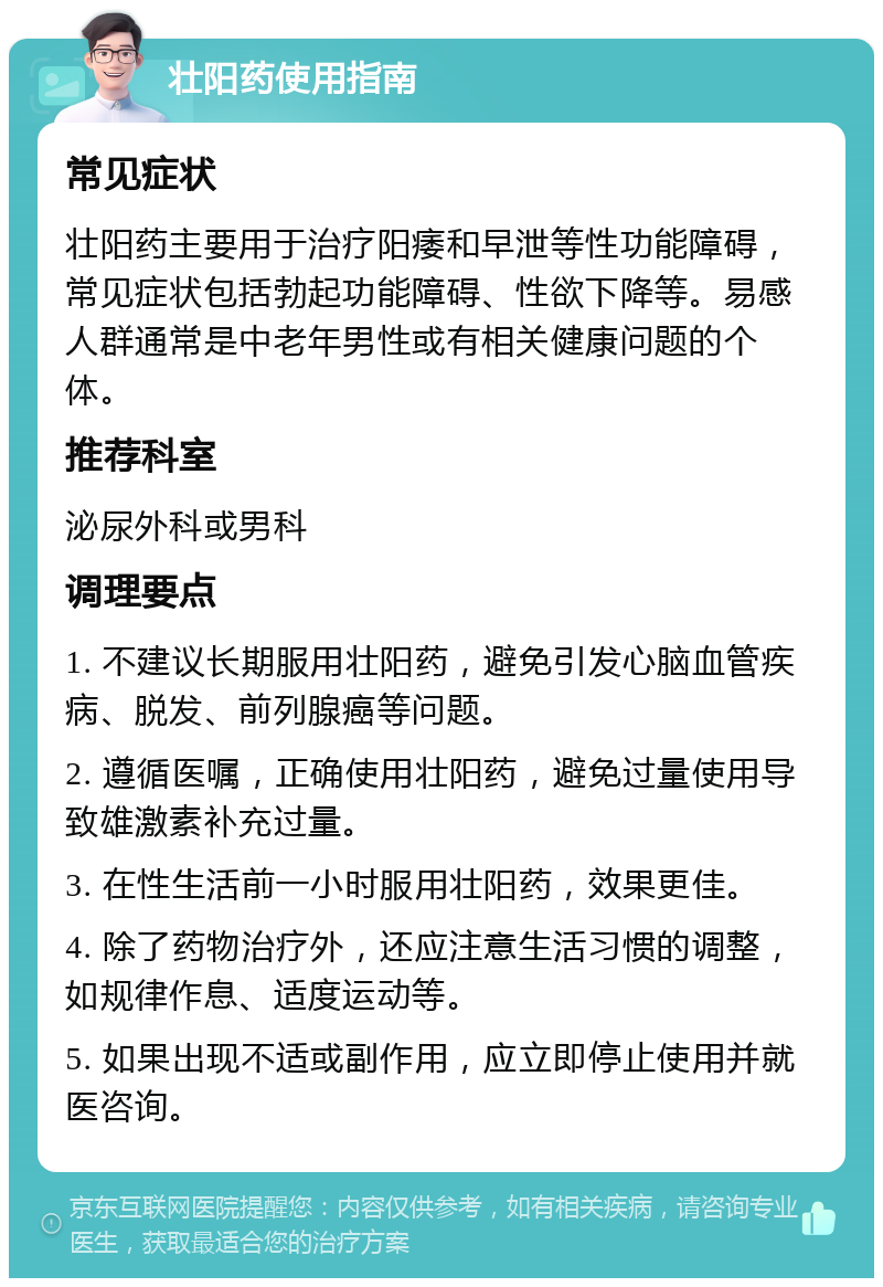 壮阳药使用指南 常见症状 壮阳药主要用于治疗阳痿和早泄等性功能障碍，常见症状包括勃起功能障碍、性欲下降等。易感人群通常是中老年男性或有相关健康问题的个体。 推荐科室 泌尿外科或男科 调理要点 1. 不建议长期服用壮阳药，避免引发心脑血管疾病、脱发、前列腺癌等问题。 2. 遵循医嘱，正确使用壮阳药，避免过量使用导致雄激素补充过量。 3. 在性生活前一小时服用壮阳药，效果更佳。 4. 除了药物治疗外，还应注意生活习惯的调整，如规律作息、适度运动等。 5. 如果出现不适或副作用，应立即停止使用并就医咨询。