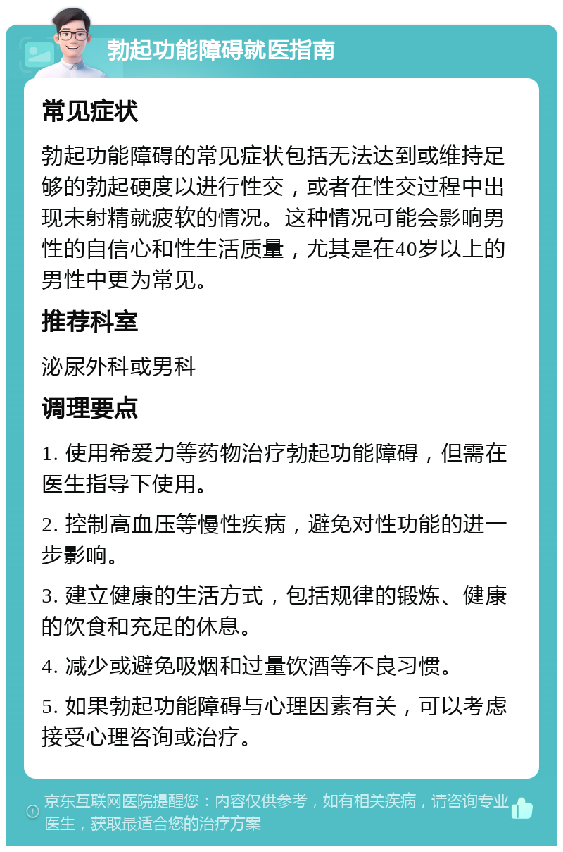 勃起功能障碍就医指南 常见症状 勃起功能障碍的常见症状包括无法达到或维持足够的勃起硬度以进行性交，或者在性交过程中出现未射精就疲软的情况。这种情况可能会影响男性的自信心和性生活质量，尤其是在40岁以上的男性中更为常见。 推荐科室 泌尿外科或男科 调理要点 1. 使用希爱力等药物治疗勃起功能障碍，但需在医生指导下使用。 2. 控制高血压等慢性疾病，避免对性功能的进一步影响。 3. 建立健康的生活方式，包括规律的锻炼、健康的饮食和充足的休息。 4. 减少或避免吸烟和过量饮酒等不良习惯。 5. 如果勃起功能障碍与心理因素有关，可以考虑接受心理咨询或治疗。