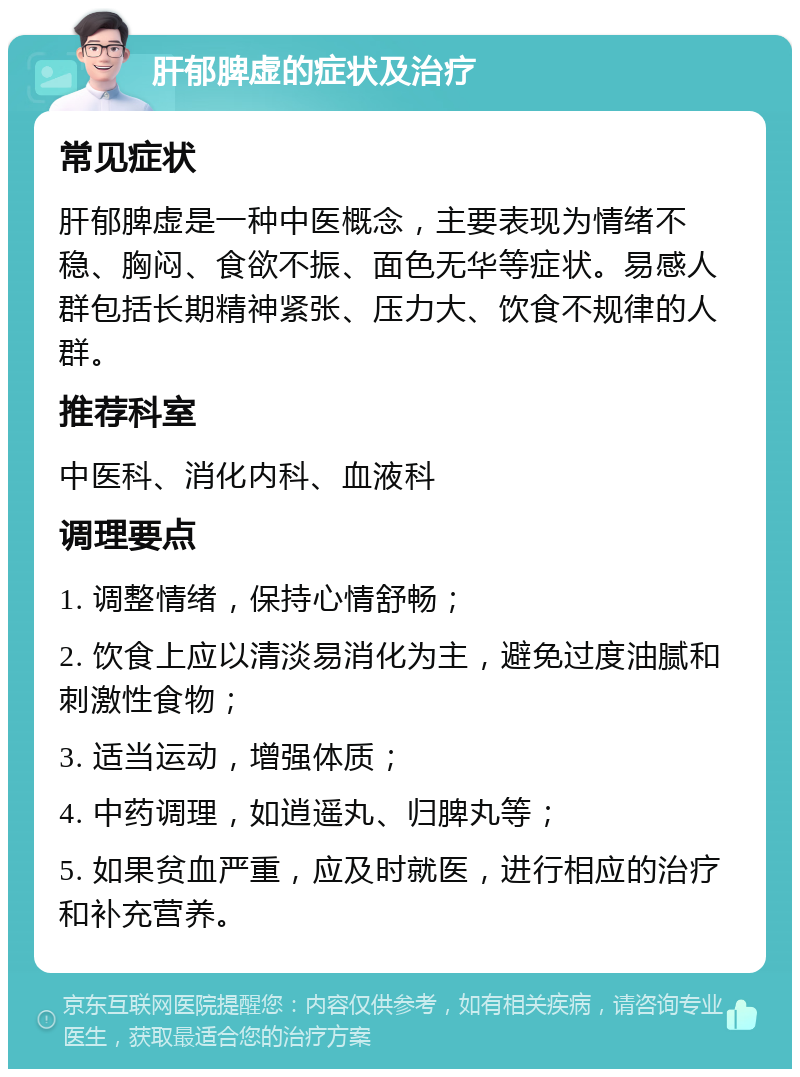 肝郁脾虚的症状及治疗 常见症状 肝郁脾虚是一种中医概念，主要表现为情绪不稳、胸闷、食欲不振、面色无华等症状。易感人群包括长期精神紧张、压力大、饮食不规律的人群。 推荐科室 中医科、消化内科、血液科 调理要点 1. 调整情绪，保持心情舒畅； 2. 饮食上应以清淡易消化为主，避免过度油腻和刺激性食物； 3. 适当运动，增强体质； 4. 中药调理，如逍遥丸、归脾丸等； 5. 如果贫血严重，应及时就医，进行相应的治疗和补充营养。