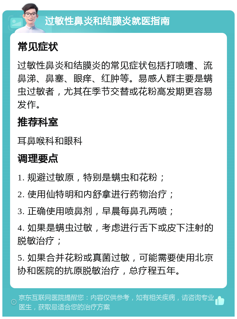 过敏性鼻炎和结膜炎就医指南 常见症状 过敏性鼻炎和结膜炎的常见症状包括打喷嚏、流鼻涕、鼻塞、眼痒、红肿等。易感人群主要是螨虫过敏者，尤其在季节交替或花粉高发期更容易发作。 推荐科室 耳鼻喉科和眼科 调理要点 1. 规避过敏原，特别是螨虫和花粉； 2. 使用仙特明和内舒拿进行药物治疗； 3. 正确使用喷鼻剂，早晨每鼻孔两喷； 4. 如果是螨虫过敏，考虑进行舌下或皮下注射的脱敏治疗； 5. 如果合并花粉或真菌过敏，可能需要使用北京协和医院的抗原脱敏治疗，总疗程五年。