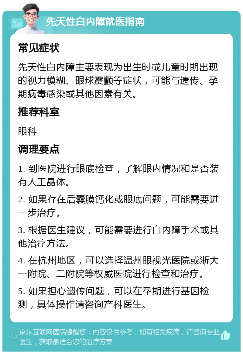 先天性白内障就医指南 常见症状 先天性白内障主要表现为出生时或儿童时期出现的视力模糊、眼球震颤等症状，可能与遗传、孕期病毒感染或其他因素有关。 推荐科室 眼科 调理要点 1. 到医院进行眼底检查，了解眼内情况和是否装有人工晶体。 2. 如果存在后囊膜钙化或眼底问题，可能需要进一步治疗。 3. 根据医生建议，可能需要进行白内障手术或其他治疗方法。 4. 在杭州地区，可以选择温州眼视光医院或浙大一附院、二附院等权威医院进行检查和治疗。 5. 如果担心遗传问题，可以在孕期进行基因检测，具体操作请咨询产科医生。