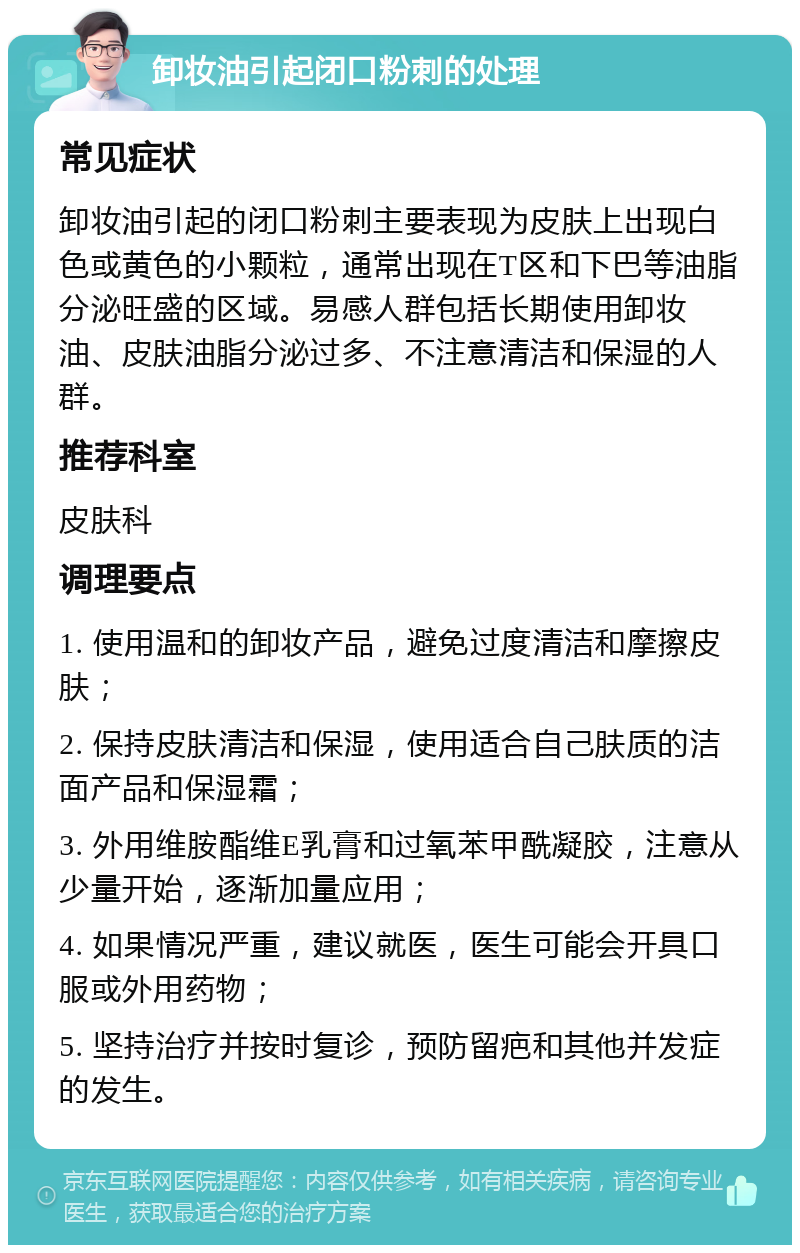 卸妆油引起闭口粉刺的处理 常见症状 卸妆油引起的闭口粉刺主要表现为皮肤上出现白色或黄色的小颗粒，通常出现在T区和下巴等油脂分泌旺盛的区域。易感人群包括长期使用卸妆油、皮肤油脂分泌过多、不注意清洁和保湿的人群。 推荐科室 皮肤科 调理要点 1. 使用温和的卸妆产品，避免过度清洁和摩擦皮肤； 2. 保持皮肤清洁和保湿，使用适合自己肤质的洁面产品和保湿霜； 3. 外用维胺酯维E乳膏和过氧苯甲酰凝胶，注意从少量开始，逐渐加量应用； 4. 如果情况严重，建议就医，医生可能会开具口服或外用药物； 5. 坚持治疗并按时复诊，预防留疤和其他并发症的发生。