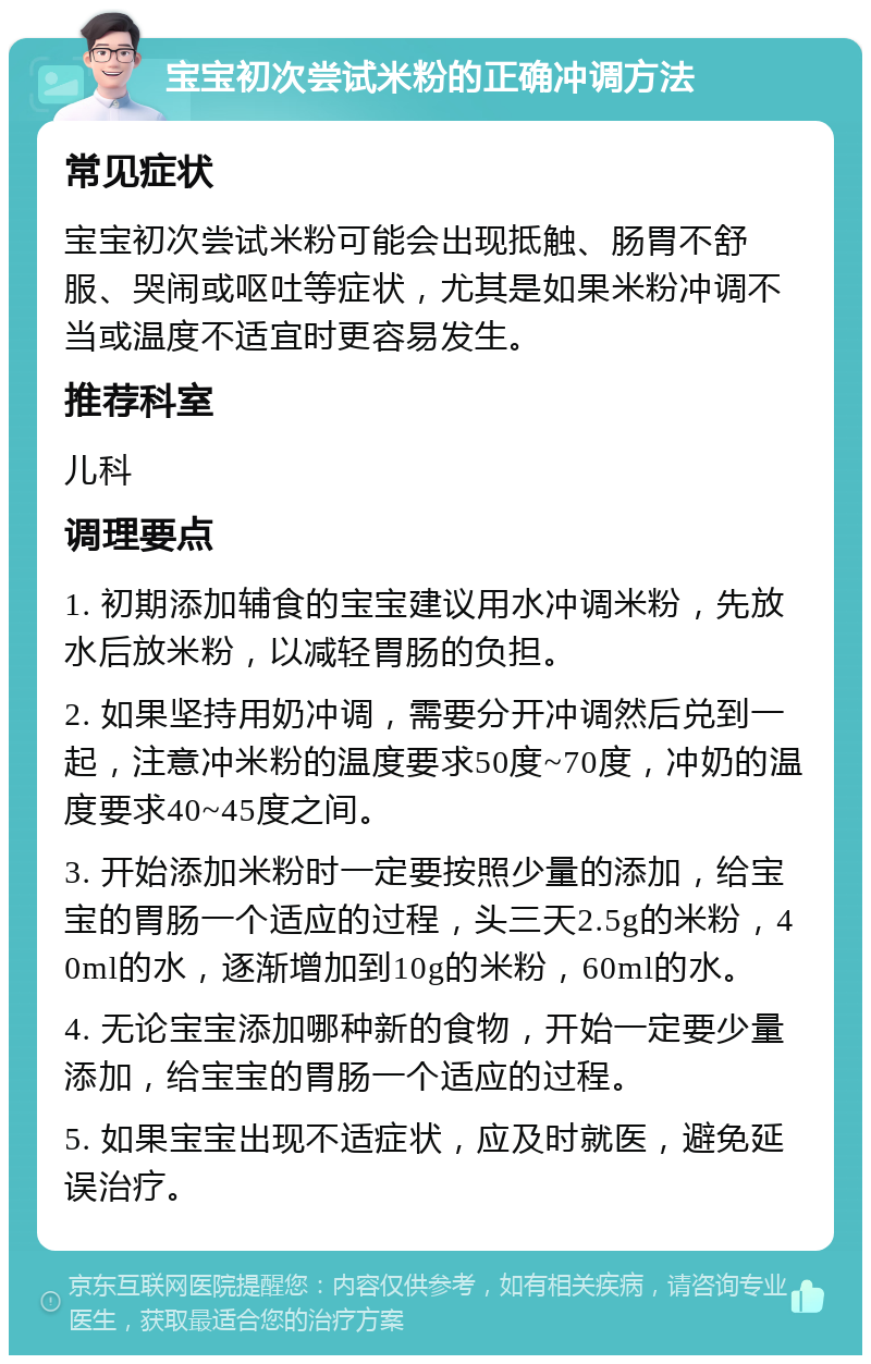 宝宝初次尝试米粉的正确冲调方法 常见症状 宝宝初次尝试米粉可能会出现抵触、肠胃不舒服、哭闹或呕吐等症状，尤其是如果米粉冲调不当或温度不适宜时更容易发生。 推荐科室 儿科 调理要点 1. 初期添加辅食的宝宝建议用水冲调米粉，先放水后放米粉，以减轻胃肠的负担。 2. 如果坚持用奶冲调，需要分开冲调然后兑到一起，注意冲米粉的温度要求50度~70度，冲奶的温度要求40~45度之间。 3. 开始添加米粉时一定要按照少量的添加，给宝宝的胃肠一个适应的过程，头三天2.5g的米粉，40ml的水，逐渐增加到10g的米粉，60ml的水。 4. 无论宝宝添加哪种新的食物，开始一定要少量添加，给宝宝的胃肠一个适应的过程。 5. 如果宝宝出现不适症状，应及时就医，避免延误治疗。