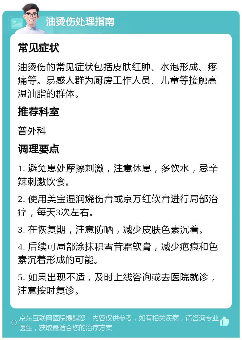 油烫伤处理指南 常见症状 油烫伤的常见症状包括皮肤红肿、水泡形成、疼痛等。易感人群为厨房工作人员、儿童等接触高温油脂的群体。 推荐科室 普外科 调理要点 1. 避免患处摩擦刺激，注意休息，多饮水，忌辛辣刺激饮食。 2. 使用美宝湿润烧伤膏或京万红软膏进行局部治疗，每天3次左右。 3. 在恢复期，注意防晒，减少皮肤色素沉着。 4. 后续可局部涂抹积雪苷霜软膏，减少疤痕和色素沉着形成的可能。 5. 如果出现不适，及时上线咨询或去医院就诊，注意按时复诊。