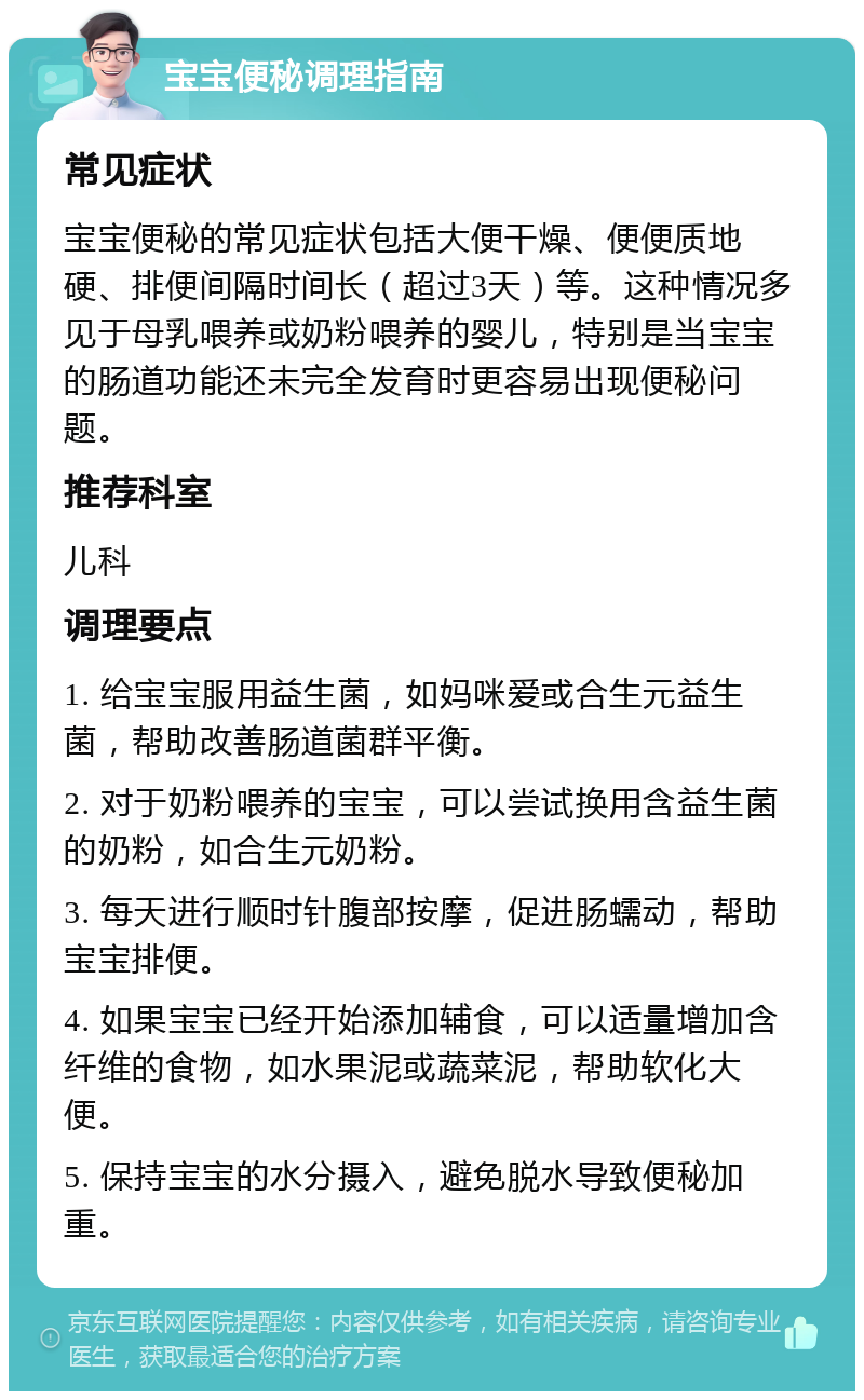 宝宝便秘调理指南 常见症状 宝宝便秘的常见症状包括大便干燥、便便质地硬、排便间隔时间长（超过3天）等。这种情况多见于母乳喂养或奶粉喂养的婴儿，特别是当宝宝的肠道功能还未完全发育时更容易出现便秘问题。 推荐科室 儿科 调理要点 1. 给宝宝服用益生菌，如妈咪爱或合生元益生菌，帮助改善肠道菌群平衡。 2. 对于奶粉喂养的宝宝，可以尝试换用含益生菌的奶粉，如合生元奶粉。 3. 每天进行顺时针腹部按摩，促进肠蠕动，帮助宝宝排便。 4. 如果宝宝已经开始添加辅食，可以适量增加含纤维的食物，如水果泥或蔬菜泥，帮助软化大便。 5. 保持宝宝的水分摄入，避免脱水导致便秘加重。