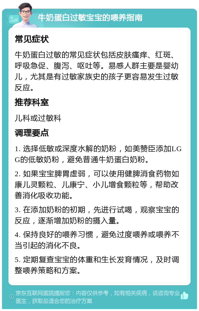 牛奶蛋白过敏宝宝的喂养指南 常见症状 牛奶蛋白过敏的常见症状包括皮肤瘙痒、红斑、呼吸急促、腹泻、呕吐等。易感人群主要是婴幼儿，尤其是有过敏家族史的孩子更容易发生过敏反应。 推荐科室 儿科或过敏科 调理要点 1. 选择低敏或深度水解的奶粉，如美赞臣添加LGG的低敏奶粉，避免普通牛奶蛋白奶粉。 2. 如果宝宝脾胃虚弱，可以使用健脾消食药物如康儿灵颗粒、儿康宁、小儿增食颗粒等，帮助改善消化吸收功能。 3. 在添加奶粉的初期，先进行试喝，观察宝宝的反应，逐渐增加奶粉的摄入量。 4. 保持良好的喂养习惯，避免过度喂养或喂养不当引起的消化不良。 5. 定期复查宝宝的体重和生长发育情况，及时调整喂养策略和方案。