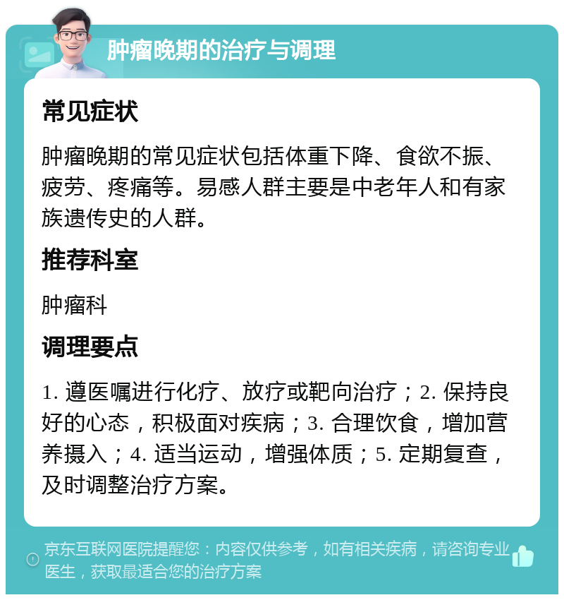 肿瘤晚期的治疗与调理 常见症状 肿瘤晚期的常见症状包括体重下降、食欲不振、疲劳、疼痛等。易感人群主要是中老年人和有家族遗传史的人群。 推荐科室 肿瘤科 调理要点 1. 遵医嘱进行化疗、放疗或靶向治疗；2. 保持良好的心态，积极面对疾病；3. 合理饮食，增加营养摄入；4. 适当运动，增强体质；5. 定期复查，及时调整治疗方案。