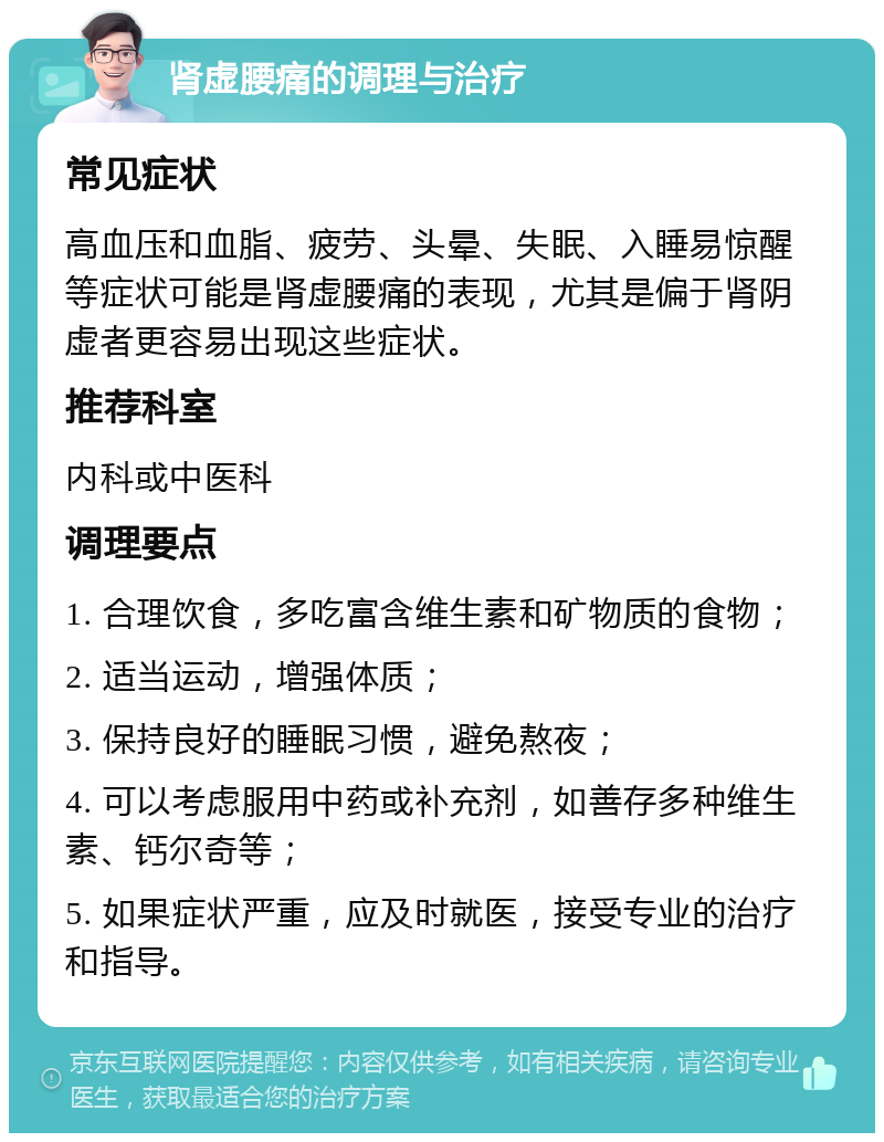 肾虚腰痛的调理与治疗 常见症状 高血压和血脂、疲劳、头晕、失眠、入睡易惊醒等症状可能是肾虚腰痛的表现，尤其是偏于肾阴虚者更容易出现这些症状。 推荐科室 内科或中医科 调理要点 1. 合理饮食，多吃富含维生素和矿物质的食物； 2. 适当运动，增强体质； 3. 保持良好的睡眠习惯，避免熬夜； 4. 可以考虑服用中药或补充剂，如善存多种维生素、钙尔奇等； 5. 如果症状严重，应及时就医，接受专业的治疗和指导。