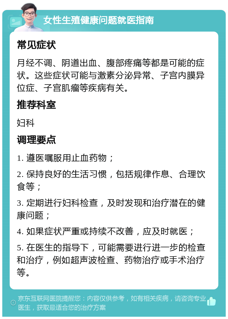 女性生殖健康问题就医指南 常见症状 月经不调、阴道出血、腹部疼痛等都是可能的症状。这些症状可能与激素分泌异常、子宫内膜异位症、子宫肌瘤等疾病有关。 推荐科室 妇科 调理要点 1. 遵医嘱服用止血药物； 2. 保持良好的生活习惯，包括规律作息、合理饮食等； 3. 定期进行妇科检查，及时发现和治疗潜在的健康问题； 4. 如果症状严重或持续不改善，应及时就医； 5. 在医生的指导下，可能需要进行进一步的检查和治疗，例如超声波检查、药物治疗或手术治疗等。