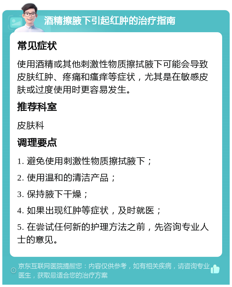 酒精擦腋下引起红肿的治疗指南 常见症状 使用酒精或其他刺激性物质擦拭腋下可能会导致皮肤红肿、疼痛和瘙痒等症状，尤其是在敏感皮肤或过度使用时更容易发生。 推荐科室 皮肤科 调理要点 1. 避免使用刺激性物质擦拭腋下； 2. 使用温和的清洁产品； 3. 保持腋下干燥； 4. 如果出现红肿等症状，及时就医； 5. 在尝试任何新的护理方法之前，先咨询专业人士的意见。