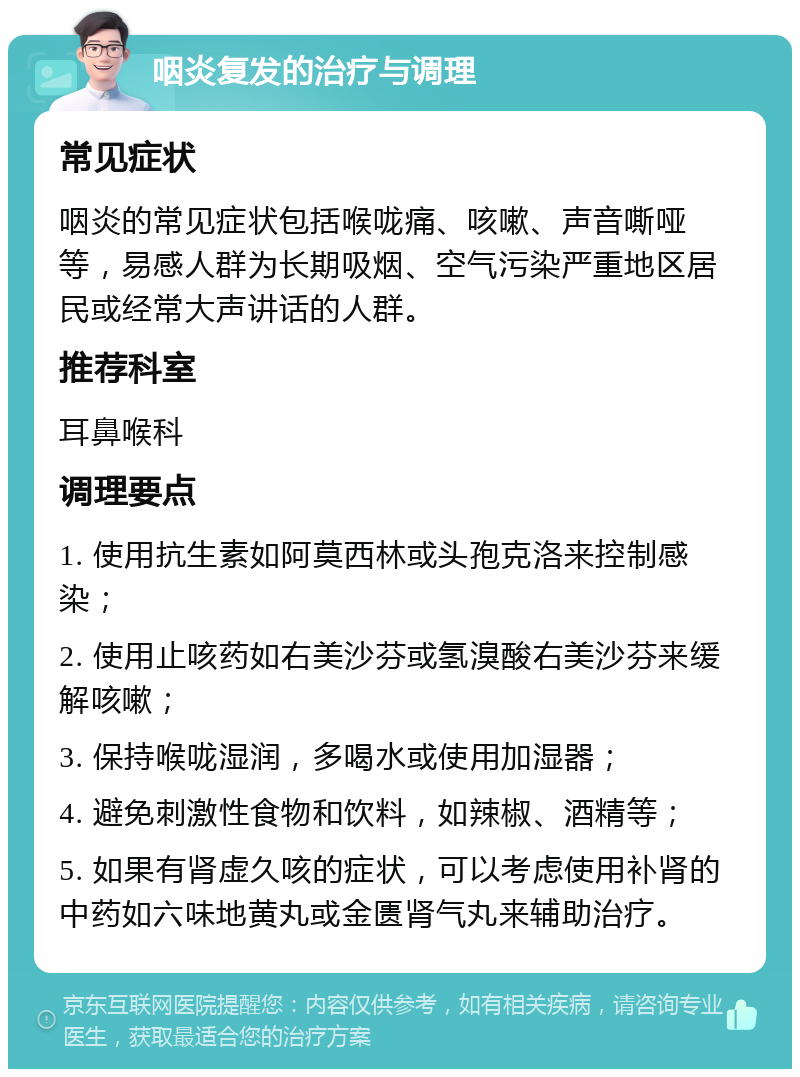 咽炎复发的治疗与调理 常见症状 咽炎的常见症状包括喉咙痛、咳嗽、声音嘶哑等，易感人群为长期吸烟、空气污染严重地区居民或经常大声讲话的人群。 推荐科室 耳鼻喉科 调理要点 1. 使用抗生素如阿莫西林或头孢克洛来控制感染； 2. 使用止咳药如右美沙芬或氢溴酸右美沙芬来缓解咳嗽； 3. 保持喉咙湿润，多喝水或使用加湿器； 4. 避免刺激性食物和饮料，如辣椒、酒精等； 5. 如果有肾虚久咳的症状，可以考虑使用补肾的中药如六味地黄丸或金匮肾气丸来辅助治疗。