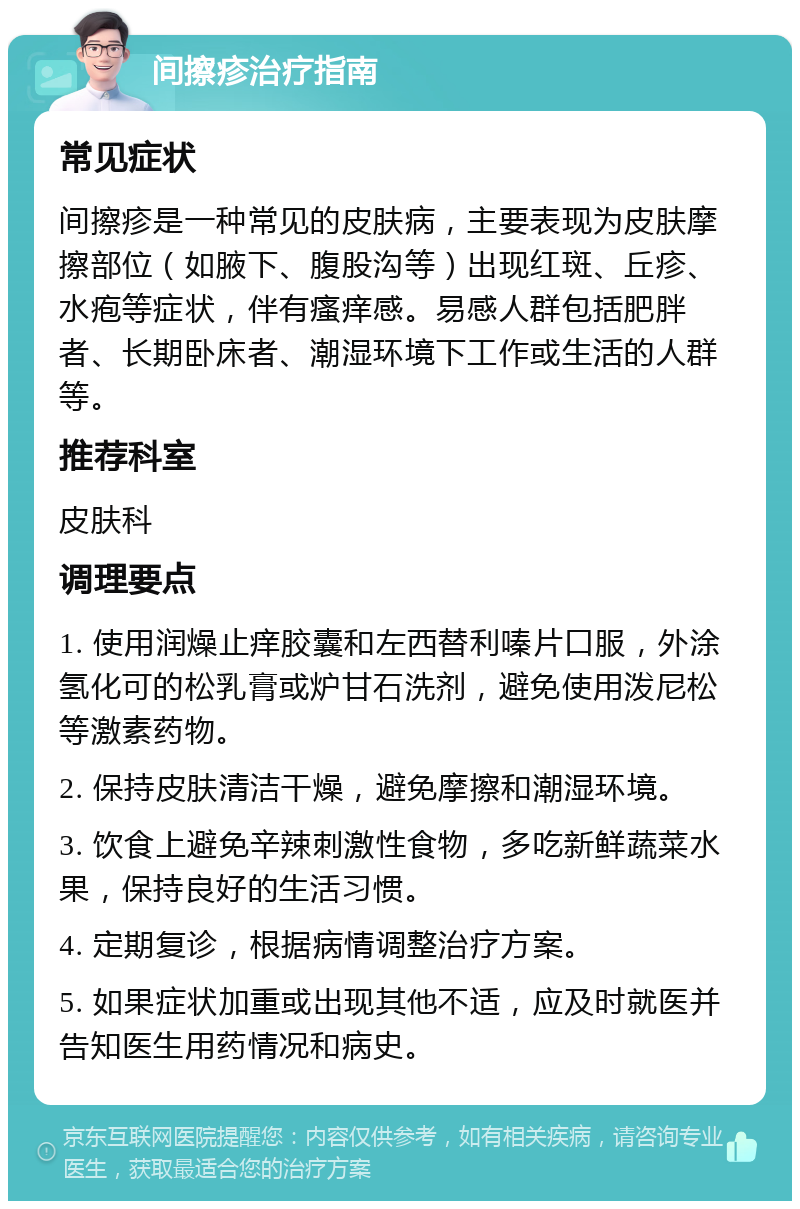 间擦疹治疗指南 常见症状 间擦疹是一种常见的皮肤病，主要表现为皮肤摩擦部位（如腋下、腹股沟等）出现红斑、丘疹、水疱等症状，伴有瘙痒感。易感人群包括肥胖者、长期卧床者、潮湿环境下工作或生活的人群等。 推荐科室 皮肤科 调理要点 1. 使用润燥止痒胶囊和左西替利嗪片口服，外涂氢化可的松乳膏或炉甘石洗剂，避免使用泼尼松等激素药物。 2. 保持皮肤清洁干燥，避免摩擦和潮湿环境。 3. 饮食上避免辛辣刺激性食物，多吃新鲜蔬菜水果，保持良好的生活习惯。 4. 定期复诊，根据病情调整治疗方案。 5. 如果症状加重或出现其他不适，应及时就医并告知医生用药情况和病史。