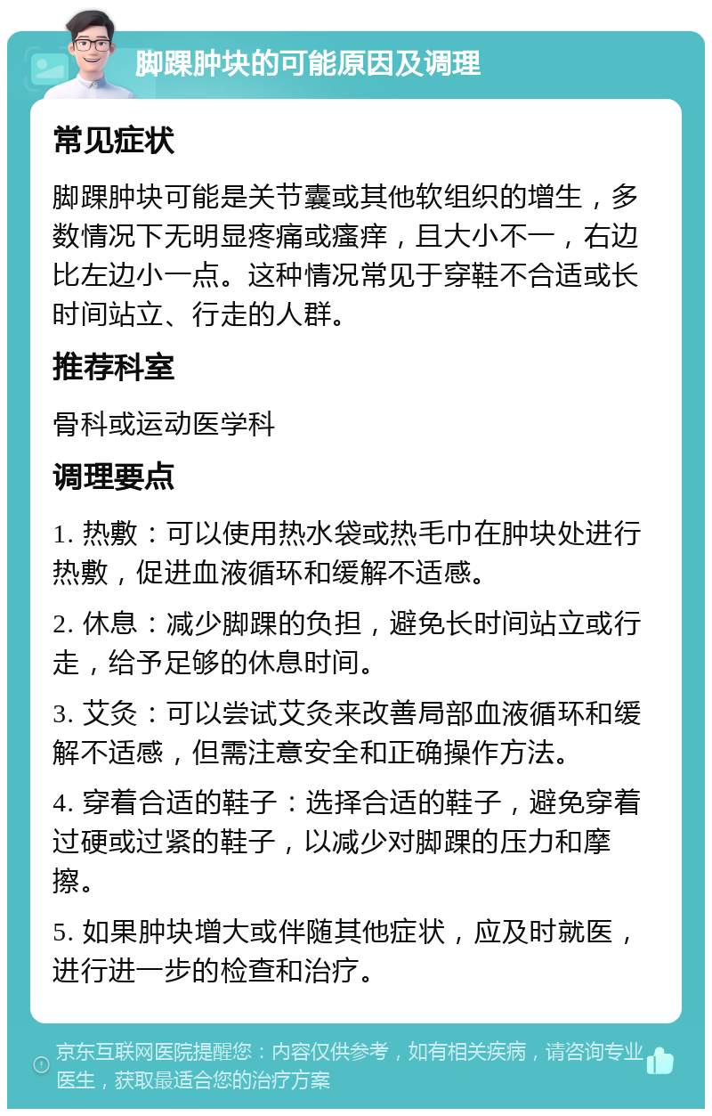 脚踝肿块的可能原因及调理 常见症状 脚踝肿块可能是关节囊或其他软组织的增生，多数情况下无明显疼痛或瘙痒，且大小不一，右边比左边小一点。这种情况常见于穿鞋不合适或长时间站立、行走的人群。 推荐科室 骨科或运动医学科 调理要点 1. 热敷：可以使用热水袋或热毛巾在肿块处进行热敷，促进血液循环和缓解不适感。 2. 休息：减少脚踝的负担，避免长时间站立或行走，给予足够的休息时间。 3. 艾灸：可以尝试艾灸来改善局部血液循环和缓解不适感，但需注意安全和正确操作方法。 4. 穿着合适的鞋子：选择合适的鞋子，避免穿着过硬或过紧的鞋子，以减少对脚踝的压力和摩擦。 5. 如果肿块增大或伴随其他症状，应及时就医，进行进一步的检查和治疗。