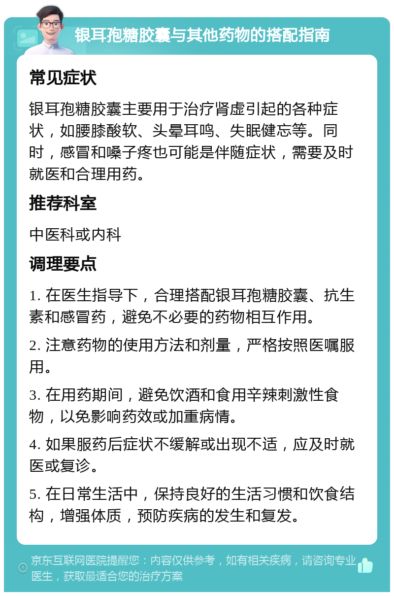 银耳孢糖胶囊与其他药物的搭配指南 常见症状 银耳孢糖胶囊主要用于治疗肾虚引起的各种症状，如腰膝酸软、头晕耳鸣、失眠健忘等。同时，感冒和嗓子疼也可能是伴随症状，需要及时就医和合理用药。 推荐科室 中医科或内科 调理要点 1. 在医生指导下，合理搭配银耳孢糖胶囊、抗生素和感冒药，避免不必要的药物相互作用。 2. 注意药物的使用方法和剂量，严格按照医嘱服用。 3. 在用药期间，避免饮酒和食用辛辣刺激性食物，以免影响药效或加重病情。 4. 如果服药后症状不缓解或出现不适，应及时就医或复诊。 5. 在日常生活中，保持良好的生活习惯和饮食结构，增强体质，预防疾病的发生和复发。