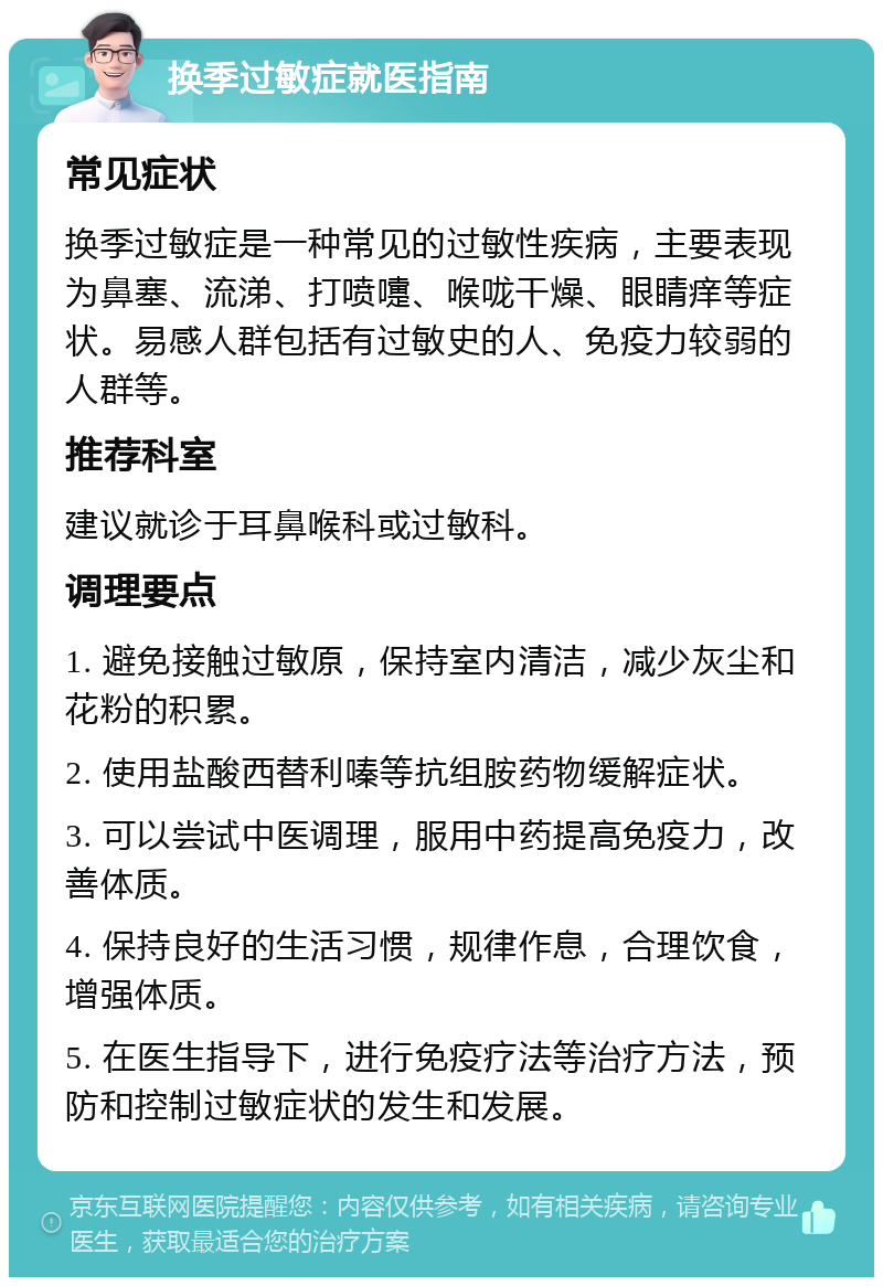 换季过敏症就医指南 常见症状 换季过敏症是一种常见的过敏性疾病，主要表现为鼻塞、流涕、打喷嚏、喉咙干燥、眼睛痒等症状。易感人群包括有过敏史的人、免疫力较弱的人群等。 推荐科室 建议就诊于耳鼻喉科或过敏科。 调理要点 1. 避免接触过敏原，保持室内清洁，减少灰尘和花粉的积累。 2. 使用盐酸西替利嗪等抗组胺药物缓解症状。 3. 可以尝试中医调理，服用中药提高免疫力，改善体质。 4. 保持良好的生活习惯，规律作息，合理饮食，增强体质。 5. 在医生指导下，进行免疫疗法等治疗方法，预防和控制过敏症状的发生和发展。