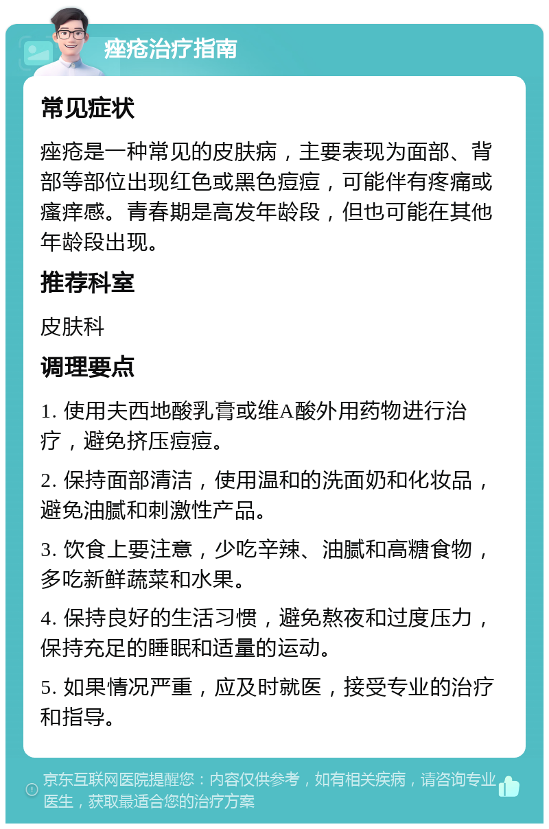 痤疮治疗指南 常见症状 痤疮是一种常见的皮肤病，主要表现为面部、背部等部位出现红色或黑色痘痘，可能伴有疼痛或瘙痒感。青春期是高发年龄段，但也可能在其他年龄段出现。 推荐科室 皮肤科 调理要点 1. 使用夫西地酸乳膏或维A酸外用药物进行治疗，避免挤压痘痘。 2. 保持面部清洁，使用温和的洗面奶和化妆品，避免油腻和刺激性产品。 3. 饮食上要注意，少吃辛辣、油腻和高糖食物，多吃新鲜蔬菜和水果。 4. 保持良好的生活习惯，避免熬夜和过度压力，保持充足的睡眠和适量的运动。 5. 如果情况严重，应及时就医，接受专业的治疗和指导。