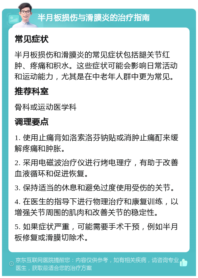 半月板损伤与滑膜炎的治疗指南 常见症状 半月板损伤和滑膜炎的常见症状包括腿关节红肿、疼痛和积水。这些症状可能会影响日常活动和运动能力，尤其是在中老年人群中更为常见。 推荐科室 骨科或运动医学科 调理要点 1. 使用止痛膏如洛索洛芬钠贴或消肿止痛酊来缓解疼痛和肿胀。 2. 采用电磁波治疗仪进行烤电理疗，有助于改善血液循环和促进恢复。 3. 保持适当的休息和避免过度使用受伤的关节。 4. 在医生的指导下进行物理治疗和康复训练，以增强关节周围的肌肉和改善关节的稳定性。 5. 如果症状严重，可能需要手术干预，例如半月板修复或滑膜切除术。